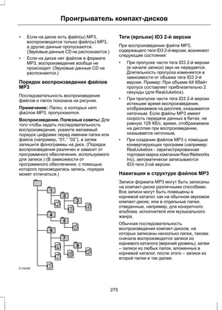 Проигрыватель компакт-дисков 
• Если на диске есть файл(ы) MP3, 
воспроизводятся только файл(ы) MP3, 
а другие данные пропускаются. 
(Звуковые данные CD не распознаются.) 
• Если на диске нет файлов в формате 
MP3, воспроизведение вообще не 
происходит. (Звуковые данные CD не 
распознаются.) 
Порядок воспроизведения файлов 
МР3 
Последовательность воспроизведения 
файлов и папок показана на рисунке. 
Примечание: Папки, в которых нет 
файлов MP3, пропускаются. 
Воспроизведение. Полезные советы: Для 
того чтобы задать последовательность 
воспроизведения, укажите желаемый 
порядок цифрами перед именем папки или 
файла (например, “01,” “02”), а затем 
запишите фонограммы на диск. (Порядок 
воспроизведения различен и зависит от 
программного обеспечения, используемого 
для записи.) (В зависимости от 
программного обеспечения, с помощью 
которого производилась запись, порядок 
может отличаться.) 
E104206 
Теги (ярлыки) ID3 2-й версии 
При воспроизведении файла MP3, 
содержащего теги ID3 2-й версии, возникают 
следующие состояния: 
• При пропуске части тега ID3 2-й версии 
(в начале записи) звук не передается. 
Длительность пропуска изменяется в 
зависимости от объема тега ID3 2-й 
версии. Пример: При объеме 64 Кбайт 
пропуск составляет приблизительно 2 
секунды (для RealJukebox). 
• При пропуске части тега ID3 2-й версии 
истекшее время воспроизведения, 
отображаемое на дисплее, оказывается 
неточным. Если файлы MP3 имеют 
скорость передачи данных в битах, не 
равную 128 Кб/с, время, отображаемое 
на дисплее при воспроизведении, 
оказывается неточным. 
• При создании файлов MP3 с помощью 
конвертирующих программ (например: 
RealJukebox - зарегистрированная 
торговая марка компании Rea lNetworks 
Inc), автоматически записываются 
ID3-теги 2-ой версии. 
Навигация в структуре файлов МР3 
Записи формата MP3 могут быть записаны 
на компакт-диске различными способами. 
Все записи могут быть помещены в 
корневой каталог, как на обычном звуковом 
компакт-диске, или в отдельные папки, 
отведенные, например, для конкретного 
альбома, исполнителя или музыкального 
жанра. 
Обычная последовательность 
воспроизведения компакт-дисков, на 
которых записаны несколько папок, такова: 
сначала воспроизводятся записи из 
корневого каталога (верхний уровень), затем 
– записи из любых папок, вложенных в 
корневой каталог, после этого – записи из 
второй папки и так далее. 
275 
 
