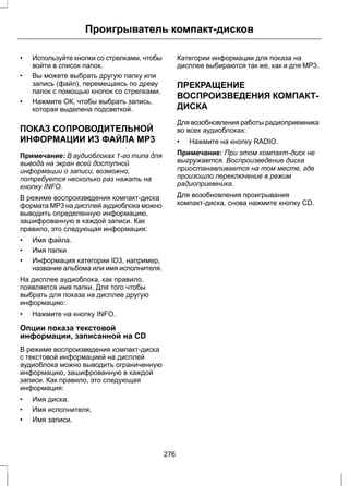Проигрыватель компакт-дисков 
• Используйте кнопки со стрелками, чтобы 
войти в список папок. 
• Вы можете выбрать другую папку или 
запись (файл), перемещаясь по древу 
папок с помощью кнопок со стрелками. 
• Нажмите ОК, чтобы выбрать запись, 
которая выделена подсветкой. 
ПОКАЗ СОПРОВОДИТЕЛЬНОЙ 
ИНФОРМАЦИИ ИЗ ФАЙЛА MP3 
Примечание: В аудиоблоках 1-го типа для 
вывода на экран всей доступной 
информации о записи, возможно, 
потребуется несколько раз нажать на 
кнопку INFO. 
В режиме воспроизведения компакт-диска 
формата MP3 на дисплей аудиоблока можно 
выводить определенную информацию, 
зашифрованную в каждой записи. Как 
правило, это следующая информация: 
• Имя файла. 
• Имя папки 
• Информация категории ID3, например, 
название альбома или имя исполнителя. 
На дисплее аудиоблока, как правило, 
появляется имя папки. Для того чтобы 
выбрать для показа на дисплее другую 
информацию: 
• Нажмите на кнопку INFO. 
Опции показа текстовой 
информации, записанной на CD 
В режиме воспроизведения компакт-диска 
с текстовой информацией на дисплей 
аудиоблока можно выводить ограниченную 
информацию, зашифрованную в каждой 
записи. Как правило, это следующая 
информация: 
• Имя диска. 
• Имя исполнителя. 
• Имя записи. 
Категории информации для показа на 
дисплее выбираются так же, как и для MP3. 
ПРЕКРАЩЕНИЕ 
ВОСПРОИЗВЕДЕНИЯ КОМПАКТ- 
ДИСКА 
Для возобновления работы радиоприемника 
во всех аудиоблоках: 
• Нажмите на кнопку RADIO. 
Примечание: При этом компакт-диск не 
выгружается. Воспроизведение диска 
приостанавливается на том месте, где 
произошло переключение в режим 
радиоприемника. 
Для возобновления проигрывания 
компакт-диска, снова нажмите кнопку CD. 
276 
 