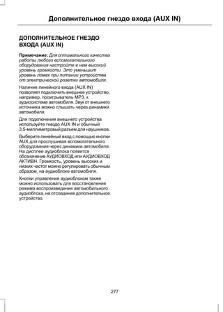 Дополнительное гнездо входа (AUX IN) 
ДОПОЛНИТЕЛЬНОЕ ГНЕЗДО 
ВХОДА (AUX IN) 
Примечание: Для оптимального качества 
работы любого вспомогательного 
оборудования настройте в нем высокий 
уровень громкости. Это уменьшит 
уровень помех при питании устройства 
от электрической розетки автомобиля. 
Наличие линейного входа (AUX IN) 
позволяет подключить внешнее устройство, 
например, проигрыватель MP3, к 
аудиосистеме автомобиля. Звук от внешнего 
источника можно слышать через динамики 
автомобиля. 
Для подключения внешнего устройства 
используйте гнездо AUX IN и обычный 
3,5-миллиметровый разъем для наушников. 
Выберите линейный вход с помощью кнопки 
AUX для прослушивая вспомогательного 
оборудования через динамики автомобиля. 
На дисплее аудиоблока появится 
обозначение АУДИОВХОД или АУДИОВХОД 
АКТИВН. Громкость, уровень высоких и 
низких частот можно регулировать обычным 
образом, на аудиоблоке автомобиля. 
Кнопки управления аудиоблоком также 
можно использовать для восстановления 
режима воспроизведения автомобильного 
аудиоблока, не отсоединяя дополнительное 
устройство. 
277 
 