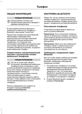 ОБЩАЯ ИНФОРМАЦИЯ 
ПРЕДОСТЕРЕЖЕНИЕ 
Телефон 
Использование системы при 
неработающем двигателе приведет к 
разрядке аккумулятора. 
В этом разделе описаны функции и 
особенности мобильного телефона с 
Bluetooth и функциями “hands free”. 
Подсистема телефонной связи Bluetooth 
обеспечивает взаимодействие 
аудиосистемы или системы навигации 
автомобиля с Вашим мобильным 
телефоном. Это позволяет вам 
использовать автомобильную аудиосистему 
или систему навигации для приема или 
отправки телефонных вызовов, не держа в 
руках мобильный телефон. 
Совместимость коммуникационной 
системы с различными типами 
мобильных телефонов 
ПРЕДОСТЕРЕЖЕНИЕ 
Так как не существует общего 
соглашения, производители мобильных 
телефонов могут встраивать в свои 
устройства Bluetooth множество профилей. 
Из-за этого между телефоном и системой 
hands-free может возникнуть 
несовместимость, в некоторых случаях 
такая несовместимость может 
существенным образом ухудшить работу 
системы. Чтобы избежать этого, используйте 
только рекомендованные сотовые 
телефоны. 
Полную информацию вы найдете на 
Интернет-странице www.ford-mobile- 
connectivity.com. 
НАСТРОЙКА BLUETOOTH 
Перед тем, как вы сможете использовать 
телефон совместно с коммуникационной 
системой автомобиля, телефон должен быть 
связан с телефонной системой автомобиля. 
Пользование телефоном 
С бортовой системой можно связать до 
шести устройств Bluetooth. 
Примечание: Если поступает входящий 
звонок на мобильный телефон, который в 
этот момент является активным, звонок 
будет переадресован аудиосистеме 
автомобиля. 
Примечание: Даже если ваш мобильный 
телефон связан с коммуникационной 
системой автомобиля, вы можете 
пользоваться им, как обычно. 
Требования к соединению через 
Bluetooth 
Для того чтобы связать мобильный телефон 
с коммуникационной системой через 
Bluetooth, необходимо соблюдение 
следующих условий. 
1. На мобильном телефоне и на панели 
управления аудиосистемой должна быть 
активирована функция Bluetooth. 
Убедитесь в том, что опция меню 
Bluetooth в аудиоблоке включена: ON. 
Информацию о настройках телефона 
вы найдете в инструкции к телефону. 
2. В меню Bluetooth вашего телефона 
выберите Ford Audio. 
279 
 