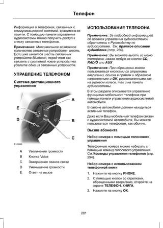 Телефон 
Информация о телефонах, связанных с 
коммуникационной системой, хранится в ее 
памяти. С помощью панели управления 
аудиосистемы можно получить доступ к 
списку связанных телефонов. 
Примечание: Максимальное возможное 
количество связанных устройств - шесть. 
Если уже имеется шесть связанных 
устройств Bluetooth, перед тем как 
связать с системой новое устройство 
удалите одно из связанных устройств. 
УПРАВЛЕНИЕ ТЕЛЕФОНОМ 
Система дистанционного 
управления 
E 
D B 
E129649 
A 
C 
A Увеличение громкости 
B Кнопка Voice 
С Завершение сеанса связи 
D Уменьшение громкости 
E Ответ на вызов 
ИСПОЛЬЗОВАНИЕ ТЕЛЕФОНА 
Примечание: За подробной информацией 
об органах управления аудиосистемой 
обратитесь к Руководству по 
аудиосистеме. См. Краткое описание 
аудиоблока (стр. 260). 
Примечание: Вы можете выйти из меню 
телефона, нажав любую из кнопок CD, 
RADIO или AUX 
Примечание: При обращении можно 
пользоваться кнопками со стрелками 
вверх/вниз, поиска в прямом и обратном 
направлениях и OK, расположенными как 
на рулевом колесе, так и на панели 
аудиосистемы. 
В этом разделе описывается управление 
функциями мобильного телефона при 
помощи панели управления аудиосистемой 
автомобиля. 
В салоне автомобиля должен находиться 
активный телефон. 
Даже если Ваш мобильный телефон связан 
с аудиосистемой автомобиля, Вы можете 
пользоваться телефоном, как обычно. 
Вызов абонента 
Набор номера с помощью голосового 
управления 
Телефонные номера можно набирать с 
помощью команд голосового управления. 
См. Команды управления телефоном (стр. 
294). 
Набор номера с использованием 
телефонной книги 
1. Нажмите на кнопку PHONE. 
2. С помощью кнопок со стрелками, 
обращенными вверх/вниз, откройте на 
экране ТЕЛЕФОН. КНИГА. 
3. Нажмите на кнопку ОК. 
281 
 