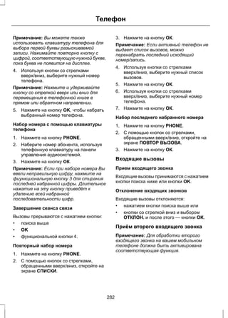 Телефон 
Примечание: Вы можете также 
использовать клавиатуру телефона для 
выбора первой буквы разыскиваемой 
записи. Нажимайте повторно кнопку с 
цифрой, соответствующую нужной букве, 
пока буква не появится на дисплее. 
4. Используя кнопки со стрелками 
вверх/вниз, выберите нужный номер 
телефона. 
Примечание: Нажмите и удерживайте 
кнопку со стрелкой вверх или вниз для 
перемещения в телефонной книге в 
прямом или обратном направлении. 
5. Нажмите на кнопку OK, чтобы набрать 
выбранный номер телефона. 
Набор номера с помощью клавиатуры 
телефона 
1. Нажмите на кнопку PHONE. 
2. Наберите номер абонента, используя 
телефонную клавиатуру на панели 
управления аудиосистемой. 
3. Нажмите на кнопку ОК. 
Примечание: Если при наборе номера Вы 
ввели неправильную цифру, нажмите на 
фиункциональную кнопку 3 для стирания 
последней набранной цифры. Длительное 
нажатие на эту кнопку приведёт к 
удалению всей набранной 
последовательности цифр. 
Завершение сеанса связи 
Вызовы прерываются с нажатием кнопки: 
• поиска выше 
• OK 
• функциональной кнопки 4. 
Повторный набор номера 
1. Нажмите на кнопку PHONE. 
2. С помощью кнопок со стрелками, 
обращенными вверх/вниз, откройте на 
экране СПИСКИ. 
3. Нажмите на кнопку ОК. 
Примечание: Если активный телефон не 
выдает список вызовов, можно 
перенабрать последний исходящий 
номер/запись. 
4. Используя кнопки со стрелками 
вверх/вниз, выберите нужный список 
вызовов. 
5. Нажмите на кнопку ОК. 
6. Используя кнопки со стрелками 
вверх/вниз, выберите нужный номер 
телефона. 
7. Нажмите на кнопку ОК. 
Набор последнего набранного номера 
1. Нажмите на кнопку PHONE. 
2. С помощью кнопок со стрелками, 
обращенными вверх/вниз, откройте на 
экране ПОВТОР ВЫЗОВА. 
3. Нажмите на кнопку ОК. 
Входящие вызовы 
Прием входящего звонка 
Входящие вызовы принимаются с нажатием 
кнопки поиска ниже или кнопки OK. 
Отклонение входящих звонков 
Входящие вызовы отклоняются: 
• нажатием кнопки поиска выше или 
• кнопки со стрелкой вниз и выбором 
ОТКЛОН. и после этого — кнопки OK. 
Приём второго входящего звонка 
Примечание: Для обработки второго 
входящего звонка на вашем мобильном 
телефоне должна быть активирована 
соответствующая функция. 
282 
 