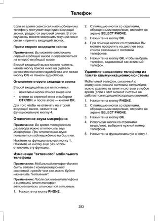 Телефон 
Если во время сеанса связи по мобильному 
телефону поступает еще один входящий 
звонок, раздастся звуковой сигнал. В этом 
случае вы можете завершить текущий сеанс 
связи и принять входящий звонок. 
Прием второго входящего звонка 
Примечание: Вы можете отключить 
первый входящий вызов и переключаться 
на второй входящий вызов. 
Второй входящий вызов можно принять, 
нажав кнопку поиска ниже на рулевом 
колесе или на панели аудиоблока или нажав 
кнопку OK на панели аудиоблока. 
Отклонение второго входящего звонка 
Второй входящий вызов отклоняется: 
• нажатием кнопки поиска выше или 
• кнопки со стрелкой вниз и выбором 
ОТКЛОН. и после этого — кнопки OK. 
Для того чтобы не отвечать на второй 
входящий вызов, нажмите на 
функциональную кнопку 4. 
Отключение звука микрофона 
Примечание: Во время телефонного 
разговора можно отключить звук 
микрофона. При отключении звука 
появляется подтверждение на дисплее. 
Нажмите на функциональную кнопку 1. 
Нажмите на кнопку еще раз, чтобы 
отключить эту функцию. 
Изменение "активного" мобильного 
телефона 
Примечание: Мобильный телефон должен 
быть связан с коммуникационной 
системой, прежде чем его можно будет 
назначить "активным". 
Примечание: После связывания телефона 
с системой этот телефон 
автоматически становится активным. 
1. Нажмите на кнопку PHONE. 
2. С помощью кнопок со стрелками, 
обращенными вверх/вниз, откройте на 
экране SELECT PHONE. 
3. Нажмите на кнопку ОК. 
4. При помощи кнопок со стрелками Вы 
можете прокрутить на дисплее весь 
список связанных с системой 
телефонов. 
5. Нажмите на кнопку ОК, чтобы выбрать 
телефон, задаваемый как активный 
телефон. 
Удаление связанного телефона из 
памяти коммуникационной системы 
Мобильный телефон, связанный с 
коммуникационной системой автомобиля, 
можно удалить из памяти системы в любое 
время (если в этот момент система не 
работает со входящим/исходящим звонком). 
1. Нажмите на кнопку PHONE. 
2. С помощью кнопок со стрелками, 
обращенными вверх/вниз, откройте на 
экране SELECT PHONE. 
3. Нажмите на кнопку ОК. 
4. Используя кнопки со стрелками 
вверх/вниз, выберите нужный номер 
телефона. 
5. Нажмите на функциональную кнопку 1. 
283 
 