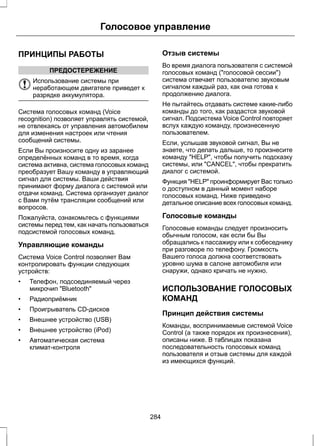 Голосовое управление 
ПРИНЦИПЫ РАБОТЫ 
ПРЕДОСТЕРЕЖЕНИЕ 
Использование системы при 
неработающем двигателе приведет к 
разрядке аккумулятора. 
Система голосовых команд (Voice 
recognition) позволяет управлять системой, 
не отвлекаясь от управления автомобилем 
для изменения настроек или чтения 
сообщений системы. 
Если Вы произносите одну из заранее 
определённых команд в то время, когда 
система активна, система голосовых команд 
преобразует Вашу команду в управляющий 
сигнал для системы. Ваши действия 
принимают форму диалога с системой или 
отдачи команд. Система организует диалог 
с Вами путём трансляции сообщений или 
вопросов. 
Пожалуйста, ознакомьтесь с функциями 
системы перед тем, как начать пользоваться 
подсистемой голосовых команд. 
Управляющие команды 
Система Voice Control позволяет Вам 
контролировать функции следующих 
устройств: 
• Телефон, подсоединяемый через 
микрочип "Bluetooth" 
• Радиоприёмник 
• Проигрыватель CD-дисков 
• Внешнее устройство (USB) 
• Внешнее устройство (iPod) 
• Автоматическая система 
климат-контроля 
Отзыв системы 
Во время диалога пользователя с системой 
голосовых команд ("голосовой сессии") 
система отвечает пользователю звуковым 
сигналом каждый раз, как она готова к 
продолжению диалога. 
Не пытайтесь отдавать системе какие-либо 
команды до того, как раздастся звуковой 
сигнал. Подсистема Voice Control повторяет 
вслух каждую команду, произнесенную 
пользователем. 
Если, услышав звуковой сигнал, Вы не 
знаете, что делать дальше, то произнесите 
команду "HELP", чтобы получить подсказку 
системы, или "CANCEL", чтобы прекратить 
диалог с системой. 
Функция "HELP" проинформирует Вас только 
о доступном в данный момент наборе 
голосовых команд. Ниже приведено 
детальное описание всех голосовых команд. 
Голосовые команды 
Голосовые команды следует произносить 
обычным голосом, как если бы Вы 
обращались к пассажиру или к собеседнику 
при разговоре по телефону. Громкость 
Вашего голоса должна соответствовать 
уровню шума в салоне автомобиля или 
снаружи, однако кричать не нужно. 
ИСПОЛЬЗОВАНИЕ ГОЛОСОВЫХ 
КОМАНД 
Принцип действия системы 
Команды, воспринимаемые системой Voice 
Control (а также порядок их произнесения), 
описаны ниже. В таблицах показана 
последовательность голосовых команд 
пользователя и отзыв системы для каждой 
из имеющихся функций. 
284 
 