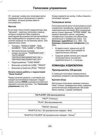 Голосовое управление 
<> означает номер или голосовую метку 
(предварительно записанную в память 
системы), которые должен ввести 
пользователь. 
Ярлыки 
В системе Voice Control предусмотрен ряд 
"ярлыков" - коротких голосовых команд, 
которые позволяют Вам управлять 
некоторыми функциями систем автомобиля 
без необходимости проделать весь путь к 
нужной команде по системному меню. Они 
перечислены ниже: 
• Телефон: "MOBILE NAME", "DIAL 
NUMBER", "DIAL NAME" и "REDIAL" 
• Автоматическая система 
климат-контроля: "TEMPERATURE", 
"AUTO MODE", 
"DEFROSTING/DEMISTING ON" и 
"DEFROSTING/DEMISTING OFF" 
• Радиоприёмник: "TUNE NAME" 
• Внешнее устройство (USB): "TRACK" 
• Внешнее устройство (iPod): "TRACK" 
Начала сеанса работы с подсистемой 
"Voice Control" 
Перед началом диалога с системой для 
каждой выполняемой операции следует 
нажать кнопку VOICE и дождаться ответного 
звукового сигнала системы. См. Голосовое 
управление (стр. 57). 
Снова нажмите на кнопку, чтобы отменить 
голосовую сессию. 
Голосовые метки 
Голосовые метки могут использоваться для 
управления телефоном, аудиосистемой и 
навигационной системой. Для сохранения 
меток служит функция "STORE NAME". Вы 
можете присвоить метки, например, 
телефонным станциям или абонентам, 
занесенным в телефонную книгу. См. 
Команды аудиоблока (стр. 285). См. 
Команды управления телефоном (стр. 
294). 
• В памяти могут храниться до 20 
голосовых меток (для каждой из 
перечисленных систем). 
• Среднее время записи для каждой 
голосовой метки составляет 
приблизительно 2...3 секунды. 
КОМАНДЫ АУДИОБЛОКА 
Проигрыватель CD-дисков 
С помощью голосовых команд можно 
напрямую управлять воспроизведением. 
Краткий обзор 
Доступные голосовые команды описаны 
ниже. Списки, приведенные ниже, содержат 
дополнительную информацию обо всем 
меню команд, с рядом примеров. 
"CD PLAYER" (CD-проигрыватель) 
"HELP" (Помощь) 
"PLAY" (Воспроизведение) 
"TRACK" (Запись)* 
"SHUFFLE ALL" (В произвольном порядке - Все) 
"SHUFFLE FOLDER" (В произвольном порядке - Папка)** 
285 
 