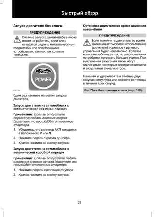 Быстрый обзор 
Запуск двигателя без ключа 
ПРЕДУПРЕЖДЕНИЕ 
Система запуска двигателя без ключа 
может не работать, если ключ 
находится рядом с металлическими 
предметами или электронными 
устройствами, такими, как сотовые 
телефоны. 
E85766 
Один раз нажмите на кнопку запуска 
двигателя. 
Запуск двигателя на автомобилях с 
автоматической коробкой передач 
Примечание: Если вы отпустите 
тормозную педаль во время запуска 
двигателя, то произойдёт отключение 
стартера. 
1. Убедитесь, что селектор АКП находится 
в положениях P или N. 
2. Нажмите педаль тормоза до упора. 
3. Кратко нажмите на кнопку запуска. 
Запуск двигателя на автомобилях с 
механической коробкой передач 
Примечание: Если вы отпустите педаль 
сцепления во время запуска двигателя, то 
произойдёт отключение стартера. 
1. Нажмите педаль сцепления до упора. 
2. Кратко нажмите на кнопку запуска. 
Остановка двигателя во время движения 
автомобиля 
ПРЕДУПРЕЖДЕНИЕ 
Если выключить двигатель во время 
движения автомобиля, использование 
усилителей тормозов и рулевого 
управления будет невозможно. Рулевое 
колесо не заблокируется, но для управления 
потребуется прилагать большее усилие. При 
выключении зажигания также могут 
отключиться некоторые электрические цепи 
и визуальные сигнализаторы. 
Нажмите и удерживайте в течение двух 
секунд кнопку пуска или нажмите ее трижды 
в течение трех секунд. 
См. Пуск без помощи ключа (стр. 140). 
27 
 