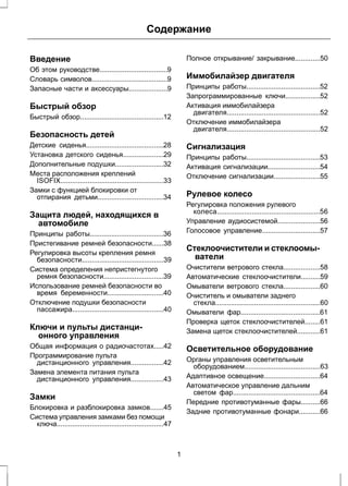 Содержание 
Введение 
Об этом руководстве...................................9 
Словарь символов.......................................9 
Запасные части и аксессуары....................9 
Быстрый обзор 
Быстрый обзор...........................................12 
Безопасность детей 
Детские сиденья........................................28 
Установка детского сиденья.....................29 
Дополнительные подушки.........................32 
Места расположения креплений 
ISOFIX.....................................................33 
Замки с функцией блокировки от 
отпирания детьми..................................34 
Защита людей, находящихся в 
автомобиле 
Принципы работы......................................36 
Пристегивание ремней безопасности......38 
Регулировка высоты крепления ремня 
безопасности..........................................39 
Система определения непристегнутого 
ремня безопасности...............................39 
Использование ремней безопасности во 
время беременности.............................40 
Отключение подушки безопасности 
пассажира...............................................40 
Ключи и пульты дистанци- 
онного управления 
Общая информация о радиочастотах.....42 
Программирование пульта 
дистанционного управления.................42 
Замена элемента питания пульта 
дистанционного управления.................43 
Замки 
Блокировка и разблокировка замков.......45 
Система управления замками без помощи 
ключа.......................................................47 
Полное открывание/ закрывание.............50 
Иммобилайзер двигателя 
Принципы работы......................................52 
Запрограммированные ключи..................52 
Активация иммобилайзера 
двигателя................................................52 
Отключение иммобилайзера 
двигателя................................................52 
Сигнализация 
Принципы работы......................................53 
Активация сигнализации...........................54 
Отключение сигнализации........................55 
Рулевое колесо 
Регулировка положения рулевого 
колеса.....................................................56 
Управление аудиосистемой......................56 
Голосовое управление..............................57 
Стеклоочистители и стеклоомы- 
ватели 
Очистители ветрового стекла...................58 
Автоматические стеклоочистители..........59 
Омыватели ветрового стекла...................60 
Очиститель и омыватели заднего 
стекла......................................................60 
Омыватели фар.........................................61 
Проверка щеток стеклоочистителей........61 
Замена щеток стеклоочистителей............61 
Осветительное оборудование 
Органы управления осветительным 
оборудованием.......................................63 
Адаптивное освещение.............................64 
Автоматическое управление дальним 
светом фар.............................................64 
Передние противотуманные фары..........66 
Задние противотуманные фонари...........66 
1 
 