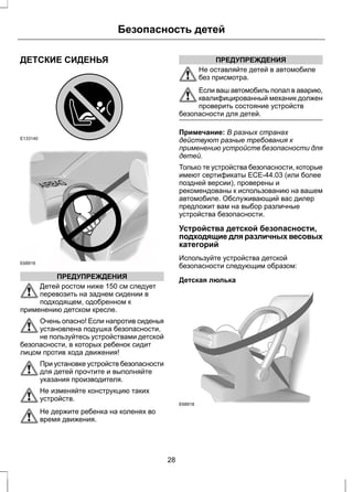 ДЕТСКИЕ СИДЕНЬЯ 
E133140 
E68916 
Безопасность детей 
ПРЕДУПРЕЖДЕНИЯ 
Детей ростом ниже 150 см следует 
перевозить на заднем сидении в 
подходящем, одобренном к 
применению детском кресле. 
Очень опасно! Если напротив сиденья 
установлена подушка безопасности, 
не пользуйтесь устройствами детской 
безопасности, в которых ребенок сидит 
лицом против хода движения! 
При установке устройств безопасности 
для детей прочтите и выполняйте 
указания производителя. 
Не изменяйте конструкцию таких 
устройств. 
Не держите ребенка на коленях во 
время движения. 
ПРЕДУПРЕЖДЕНИЯ 
Не оставляйте детей в автомобиле 
без присмотра. 
Если ваш автомобиль попал в аварию, 
квалифицированный механик должен 
проверить состояние устройств 
безопасности для детей. 
Примечание: В разных странах 
действуют разные требования к 
применению устройств безопасности для 
детей. 
Только те устройства безопасности, которые 
имеют сертификаты ECE-44.03 (или более 
поздней версии), проверены и 
рекомендованы к использованию на вашем 
автомобиле. Обслуживающий вас дилер 
предложит вам на выбор различные 
устройства безопасности. 
Устройства детской безопасности, 
подходящие для различных весовых 
категорий 
Используйте устройства детской 
безопасности следующим образом: 
Детская люлька 
E68918 
28 
 