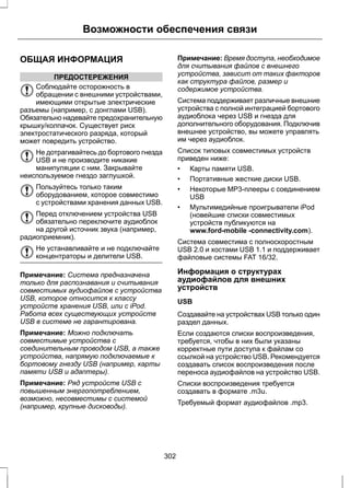 Возможности обеспечения связи 
ОБЩАЯ ИНФОРМАЦИЯ 
ПРЕДОСТЕРЕЖЕНИЯ 
Соблюдайте осторожность в 
обращении с внешними устройствами, 
имеющими открытые электрические 
разъемы (например, с донглами USB). 
Обязательно надевайте предохранительную 
крышку/колпачок. Существует риск 
электростатического разряда, который 
может повредить устройство. 
Не дотрагивайтесь до бортового гнезда 
USB и не производите никакие 
манипуляции с ним. Закрывайте 
неиспользуемое гнездо заглушкой. 
Пользуйтесь только таким 
оборудованием, которое совместимо 
с устройствами хранения данных USB. 
Перед отключением устройства USB 
обязательно переключите аудиоблок 
на другой источник звука (например, 
радиоприемник). 
Не устанавливайте и не подключайте 
концентраторы и делители USB. 
Примечание: Система предназначена 
только для распознавания и считывания 
совместимых аудиофайлов с устройства 
USB, которое относится к классу 
устройств хранения USB, или с iPod. 
Работа всех существующих устройств 
USB в системе не гарантирована. 
Примечание: Можно подключать 
совместимые устройства с 
соединительным проводом USB, а также 
устройства, напрямую подключаемые к 
бортовому гнезду USB (например, карты 
памяти USB и адаптеры). 
Примечание: Ряд устройств USB с 
повышенным энергопотреблением, 
возможно, несовместимы с системой 
(например, крупные дисководы). 
Примечание: Время доступа, необходимое 
для считывания файлов с внешнего 
устройства, зависит от таких факторов 
как структура файлов, размер и 
содержимое устройства. 
Система поддерживает различные внешние 
устройства с полной интеграцией бортового 
аудиоблока через USB и гнезда для 
дополнительного оборудования. Подключив 
внешнее устройство, вы можете управлять 
им через аудиоблок. 
Список типовых совместимых устройств 
приведен ниже: 
• Карты памяти USB. 
• Портативные жесткие диски USB. 
• Некоторые MP3-плееры с соединением 
USB 
• Мультимедийные проигрыватели iPod 
(новейшие списки совместимых 
устройств публикуются на 
www.ford-mobile -connectivity.com). 
Система совместима с полноскоростным 
USB 2.0 и хостами USB 1.1 и поддерживает 
файловые системы FAT 16/32. 
Информация о структурах 
аудиофайлов для внешних 
устройств 
USB 
Создавайте на устройствах USB только один 
раздел данных. 
Если создаются списки воспроизведения, 
требуется, чтобы в них были указаны 
корректные пути доступа к файлам со 
ссылкой на устройство USB. Рекомендуется 
создавать список воспроизведения после 
переноса аудиофайлов на устройство USB. 
Списки воспроизведения требуется 
создавать в формате .m3u. 
Требуемый формат аудиофайлов .mp3. 
302 
 