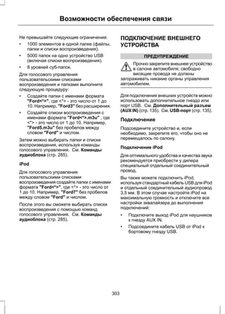Возможности обеспечения связи 
Не превышайте следующие ограничения: 
• 1000 элементов в одной папке (файлы, 
папки и списки воспроизведения). 
• 5000 папок на одно устройство USB 
(включая списки воспроизведения). 
• 8 уровней суб-папок. 
Для голосового управления 
пользовательскими списками 
воспроизведения и папками выполните 
следующую процедуру: 
• Создайте папки с именами формата 
"Ford<*>", где <*> - это число от 1 до 
10. Например, "Ford3" без расширения. 
• Создайте списки воспроизведения с 
именами формата "Ford<*>.m3u" , где 
<*> - это число от 1 до 10. Например, 
"Ford5.m3u" без пробелов между 
словом "Ford" и числом. 
Затем можно выбирать папки и списки 
воспроизведения, используя команды 
голосового управления. См. Команды 
аудиоблока (стр. 285). 
iPod 
Для голосового управления 
пользовательскими списками 
воспроизведения создайте папки с именами 
формата "Ford<*>", где <*> - это число от 
1 до 10. Например, "Ford7" без пробелов 
между словом "Ford" и числом. 
После этого вы сможете выбирать списки 
воспроизведения с помощью команд 
голосового управления. См. Команды 
аудиоблока (стр. 285). 
ПОДКЛЮЧЕНИЕ ВНЕШНЕГО 
УСТРОЙСТВА 
ПРЕДУПРЕЖДЕНИЕ 
Прочно закрепите внешнее устройство 
в салоне автомобиля; свободно 
висящие провода не должны 
загораживать никакие органы управления 
автомобилем. 
Для подключения внешних устройств можно 
использовать дополнительное гнездо или 
порт USB. См. Дополнительный разъем 
(AUX IN) (стр. 135). См. USB-порт (стр. 135). 
Подключение 
Подсоедините устройство и, если 
необходимо, закрепите его, чтобы оно не 
перемещалось по салону. 
Подключение iPod 
Для оптимального удобства и качества звука 
рекомендуется приобрести у дилера 
специальный отдельный соединительный 
провод. 
Вы также можете подключить iPod, 
используя стандартный кабель USB для iPod 
и отдельный соединительный аудиопровод 
3,5 мм. В этом случае настройте iPod на 
максимальную громкость и отключите все 
настройки эквалайзера до выполнения 
подключений: 
• Подключите выход iPod для наушников 
к гнезду AUX IN. 
• Подсоедините кабель USB от iPod к 
бортовому гнезду USB. 
303 
 