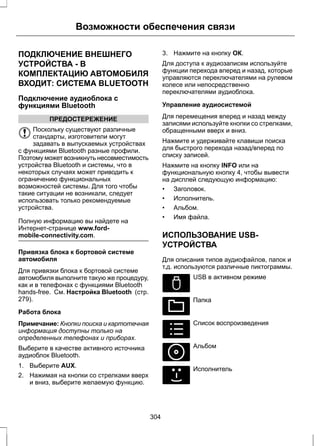 Возможности обеспечения связи 
ПОДКЛЮЧЕНИЕ ВНЕШНЕГО 
УСТРОЙСТВА - В 
КОМПЛЕКТАЦИЮ АВТОМОБИЛЯ 
ВХОДИТ: СИСТЕМА BLUETOOTH 
Подключение аудиоблока с 
функциями Bluetooth 
ПРЕДОСТЕРЕЖЕНИЕ 
Поскольку существуют различные 
стандарты, изготовители могут 
задавать в выпускаемых устройствах 
с функциями Bluetooth разные профили. 
Поэтому может возникнуть несовместимость 
устройства Bluetooth и системы, что в 
некоторых случаях может приводить к 
ограничению функциональных 
возможностей системы. Для того чтобы 
такие ситуации не возникали, следует 
использовать только рекомендуемые 
устройства. 
Полную информацию вы найдете на 
Интернет-странице www.ford-mobile- 
connectivity.com. 
Привязка блока к бортовой системе 
автомобиля 
Для привязки блока к бортовой системе 
автомобиля выполните такую же процедуру, 
как и в телефонах с функциями Bluetooth 
hands-free. См. Настройка Bluetooth (стр. 
279). 
Работа блока 
Примечание: Кнопки поиска и картотечная 
информация доступны только на 
определенных телефонах и приборах. 
Выберите в качестве активного источника 
аудиоблок Bluetooth. 
1. Выберите AUX. 
2. Нажимая на кнопки со стрелками вверх 
и вниз, выберите желаемую функцию. 
3. Нажмите на кнопку ОК. 
Для доступа к аудиозаписям используйте 
функции перехода вперед и назад, которые 
управляются переключателями на рулевом 
колесе или непосредственно 
переключателями аудиоблока. 
Управление аудиосистемой 
Для перемещения вперед и назад между 
записями используйте кнопки со стрелками, 
обращенными вверх и вниз. 
Нажмите и удерживайте клавиши поиска 
для быстрого перехода назад/вперед по 
списку записей. 
Нажмите на кнопку INFO или на 
функциональную кнопку 4, чтобы вывести 
на дисплей следующую информацию: 
• Заголовок. 
• Исполнитель. 
• Альбом. 
• Имя файла. 
ИСПОЛЬЗОВАНИЕ USB- 
УСТРОЙСТВА 
Для описания типов аудиофайлов, папок и 
т.д. используются различные пиктограммы. 
E100029 
USB в активном режиме 
E100022 
Папка 
E100023 
Список воспроизведения 
E100024 
Альбом 
E100025 
Исполнитель 
304 
 