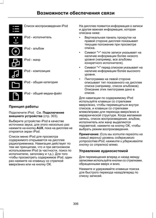 E100031 
Возможности обеспечения связи 
Список воспроизведения iPod 
E100032 
iPod - исполнитель 
E100033 
iPod - альбом 
E100034 
iPod - жанр 
E100035 
iPod - композиция 
E100036 
iPod - общая категория 
E100037 
iPod - общий медиа-файл 
Принцип работы 
Подключите iPod. См. Подключение 
внешнего устройства (стр. 303). 
Выберите устройство iPod в качестве 
источника звука; для этого несколько раз 
нажмите на кнопку AUX, пока на дисплее не 
откроется экран iPod. 
Список меню iPod для просмотра 
содержимого открывается на дисплее 
радиоприемника. Навигация действует по 
тем же принципам, что и при автономном 
использовании iPod (в частности, поиск по 
исполнителю, заголовку и т.д.). Для того 
чтобы просмотреть содержимое iPod, один 
раз нажмите на клавишу со стрелкой 
вверх/вниз или на кнопку ОК. 
На дисплее появится информация о записи 
и другая важная информация, которая 
описана ниже: 
• Вертикальная панель прокрутки на 
правой стороне дисплея показывает 
текущее положение при просмотре 
списка. 
• Символ ">" после записи указывает на 
наличие информации более низкого 
уровня (например, все альбомы 
конкретного исполнителя). 
• Символ "<" перед списком указывает на 
наличие информации более высокого 
уровня. 
• Пиктограмма на левой стороне 
описывает тип показанного на дисплее 
списка (например, список альбомов). 
Описание этих пиктограмм дано в 
списке. 
Для навигации по содержимому iPod 
используйте клавиши со стрелками 
вверх/вниз, чтобы перемещаться внутри 
списков, и клавиши со стрелками 
влево/вправо для перехода вверх/вниз в 
иерархической структуре. Когда желаемая 
запись, список воспроизведения, альбом, 
исполнитель или жанр выделяются 
подсветкой, нажмите на кнопку ОК, чтобы 
выбрать режим воспроизведения. 
Примечание: Если вы хотите перейти на 
самый верхний уровень содержимого 
устройства iPod, нажмите и удерживайте 
кнопку со стрелкой влево. 
Управление аудиосистемой 
Для перемещения вперед и назад между 
записями используйте кнопки со стрелками, 
обращенными вверх и вниз. 
Нажмите и удерживайте клавиши поиска 
для быстрого перехода назад/вперед по 
списку записей. 
306 
 