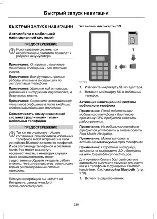 Быстрый запуск навигации 
БЫСТРЫЙ ЗАПУСК НАВИГАЦИИ 
Автомобили с мобильной 
навигационной системой 
ПРЕДОСТЕРЕЖЕНИЕ 
Использование системы при 
неработающем двигателе приведет к 
разрядке аккумулятора. 
Примечание: Отправка и получение 
текстовых сообщений - это платная 
услуга. 
Примечание: Все функции и принцип 
работы описаны в инструкциях по 
эксплуатации телефона. 
Примечание: Храните код активации, 
указанный в инструкциях по установке, в 
безопасном месте. 
Примечание: Сохраните активационное 
текстовое сообщение в папке входящих 
сообщений мобильного телефона. 
Совместимость коммуникационной 
системы с различными типами 
мобильных телефонов 
ПРЕДОСТЕРЕЖЕНИЕ 
Так как не существует общего 
соглашения, производители мобильных 
телефонов могут встраивать в свои 
устройства Bluetooth множество профилей. 
Из-за этого между телефоном и системой 
hands-free может возникнуть 
несовместимость, в некоторых случаях 
такая несовместимость может 
существенным образом ухудшить работу 
системы. Чтобы избежать этого, используйте 
только рекомендованные сотовые 
телефоны. 
Полную информацию вы найдете на 
Интернет-странице www.ford-mobile- 
connectivity.com. 
Установка микрокарты SD 
1 
2 
E114212 
1. Извлеките микрокарту SD из адаптера. 
2. Вставьте микрокарту SD в мобильный 
телефон. 
Активация навигационной системы 
мобильного телефона 
Примечание: Перед подключением 
мобильного телефона к бортовому 
приемнику GPS требуется включить 
радиоприемник. 
Примечание: На мобильном телефоне 
требуется установить и активировать 
Ford Mobile Navigation. 
Примечание: Можно выполнить 
активацию максимум на трех телефонах. 
Примечание: Подробные инструкции 
записаны на микрокарте SD и доступны 
на www.ford-mobile-connectivity.com. 
Для привязки блока к бортовой системе 
автомобиля выполните такую же процедуру, 
как и в телефонах с функциями Bluetooth 
hands-free. См. Настройка Bluetooth (стр. 
279). 
1. Включите радиоприемник. 
310 
 