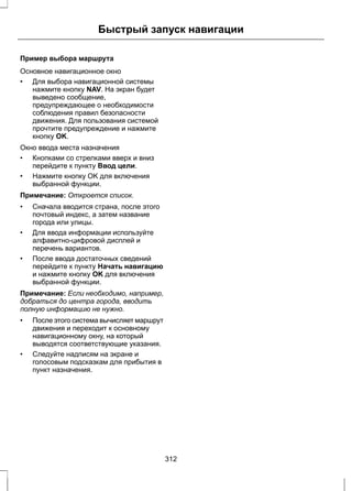 Быстрый запуск навигации 
Пример выбора маршрута 
Основное навигационное окно 
• Для выбора навигационной системы 
нажмите кнопку NAV. На экран будет 
выведено сообщение, 
предупреждающее о необходимости 
соблюдения правил безопасности 
движения. Для пользования системой 
прочтите предупреждение и нажмите 
кнопку OK. 
Окно ввода места назначения 
• Кнопками со стрелками вверх и вниз 
перейдите к пункту Ввод цели. 
• Нажмите кнопку OK для включения 
выбранной функции. 
Примечание: Откроется список. 
• Сначала вводится страна, после этого 
почтовый индекс, а затем название 
города или улицы. 
• Для ввода информации используйте 
алфавитно-цифровой дисплей и 
перечень вариантов. 
• После ввода достаточных сведений 
перейдите к пункту Начать навигацию 
и нажмите кнопку OK для включения 
выбранной функции. 
Примечание: Если необходимо, например, 
добраться до центра города, вводить 
полную информацию не нужно. 
• После этого система вычисляет маршрут 
движения и переходит к основному 
навигационному окну, на который 
выводятся соответствующие указания. 
• Следуйте надписям на экране и 
голосовым подсказкам для прибытия в 
пункт назначения. 
312 
 