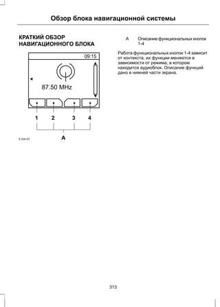 Обзор блока навигационной системы 
КРАТКИЙ ОБЗОР 
НАВИГАЦИОННОГО БЛОКА 
1 2 3 4 
E104157 A 
Описание функциональных кнопок 
1-4 
A 
Работа функциональных кнопок 1-4 зависит 
от контекста, их функции меняются в 
зависимости от режима, в котором 
находится аудиоблок. Описание функций 
дано в нижней части экрана. 
313 
 
