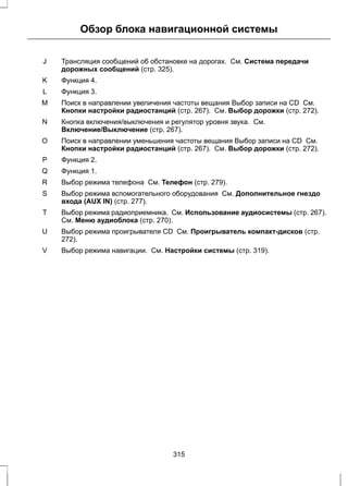 Обзор блока навигационной системы 
Трансляция сообщений об обстановке на дорогах. См. Система передачи 
дорожных сообщений (стр. 325). 
J 
K Функция 4. 
L Функция 3. 
Поиск в направлении увеличения частоты вещания Выбор записи на CD См. 
Кнопки настройки радиостанций (стр. 267). См. Выбор дорожки (стр. 272). 
M 
Кнопка включения/выключения и регулятор уровня звука. См. 
Включение/Выключение (стр. 267). 
N 
Поиск в направлении уменьшения частоты вещания Выбор записи на CD См. 
Кнопки настройки радиостанций (стр. 267). См. Выбор дорожки (стр. 272). 
O 
P Функция 2. 
Q Функция 1. 
R Выбор режима телефона См. Телефон (стр. 279). 
Выбор режима вспомогательного оборудования См. Дополнительное гнездо 
входа (AUX IN) (стр. 277). 
S 
Выбор режима радиоприемника. См. Использование аудиосистемы (стр. 267). 
См. Меню аудиоблока (стр. 270). 
T 
Выбор режима проигрывателя CD См. Проигрыватель компакт-дисков (стр. 
272). 
U 
V Выбор режима навигации. См. Настройки системы (стр. 319). 
315 
 