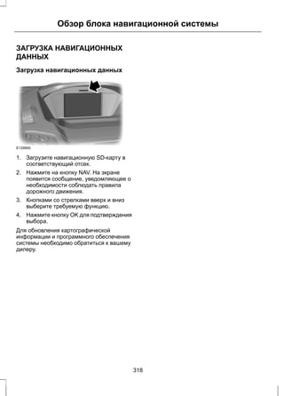 Обзор блока навигационной системы 
ЗАГРУЗКА НАВИГАЦИОННЫХ 
ДАННЫХ 
Загрузка навигационных данных 
E129900 
1. Загрузите навигационную SD-карту в 
соответствующий отсек. 
2. Нажмите на кнопку NAV. На экране 
появится сообщение, уведомляющее о 
необходимости соблюдать правила 
дорожного движения. 
3. Кнопками со стрелками вверх и вниз 
выберите требуемую функцию. 
4. Нажмите кнопку OK для подтверждения 
выбора. 
Для обновления картографической 
информации и программного обеспечения 
системы необходимо обратиться к вашему 
дилеру. 
318 
 