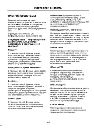 Настройки системы 
НАСТРОЙКИ СИСТЕМЫ 
Большинство важных настроек 
навигационного устройства можно вызвать 
кнопкой MENU или NAV. В следующем 
разделе приводится информация о 
различных функциях и способов управления 
ими. 
Структура разных меню: См. 
Информационные дисплеи (стр. 93). 
Структура меню – Информационно- 
развлекательный дисплей – 
Автомобили с навигационной 
системой 
Маршрут 
С помощью данной функции можно 
настроить маршрут в соответствии с 
требованиями к поездке (например, 
продолжить получать маршрутные 
инструкции, блокировать или выбрать 
отдельные участки маршрута). 
Ввод данных о пункте назначения 
С помощью данной функции можно ввести 
данные о пункте назначения (например, 
указать названия городов и улиц или 
выбрать место на карте). 
Дорожное 
С помощью данной функции можно 
настроить способ получения сведений о 
ситуации на дороге (например, 
просматривать и сортировать сообщения о 
ситуации на дороге, просматривать маршрут 
или блокировать участки маршрута). 
Домаш. адрес 
С помощью данной функции можно 
запустить маршрутные инструкции для 
проезда к дому или внести изменения в 
запись о домашнем адресе. 
Примечание: Для автомобилей с 
навигационной системой Sony CD-SD 
нажмите кнопку HOME, и начнут 
выдаваться маршрутные инструкции для 
проезда к зарегистрированному 
домашнему адресу. 
Предыдущие пункты назначения 
С помощью данной функции можно получить 
быстрый доступ к истории прежних пунктов 
назначения, введенных в систему. На экран 
выводятся все хранимые сведения, в т. ч. 
обзорная карта. Выберите требуемый пункт 
назначения из перечня. 
Любим. цели 
С помощью данной функции можно внести 
записи в личную адресную книгу пунктов 
назначения и присвоить адресам и местам 
свои наименования. На экран выводятся 
все хранимые сведения, в т. ч. обзорная 
карта. Выберите требуемый пункт 
назначения из перечня. 
Объекты POI 
С помощью данной функции можно 
настроить маршрут под требования к 
поездке (например, выбрать музей по 
маршруту или конкретную 
достопримечательность около пункта 
назначения). 
План. маршрута 
С помощью этой функции вы можете ввести 
несколько пунктов назначения и задать 
порядок, в котором вы хотите их посетить. 
Можно также изменить существующую 
поездку или вызвать прежнюю поездку. 
Система автоматически рассчитает и 
покажет на экране ваш маршрут. 
Сохран. коорд. 
С помощью данной функции можно 
сохранять и присваивать наименование 
текущему местоположению. 
319 
 