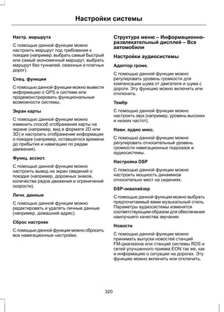 Настройки системы 
Настр. маршрута 
С помощью данной функции можно 
настроить маршрут под требования к 
поездке (например, выбрать самый быстрый 
или самый экономичный маршрут, выбрать 
маршрут без туннелей, сезонных и платных 
дорог). 
Спец. функции 
С помощью данной функции можно вывести 
информацию о GPS и системе или 
продемонстрировать функциональные 
возможности системы. 
Экран карты 
С помощью данной функции можно 
изменить способ отображения карты на 
экране (например, вид в формате 2D или 
3D) и настроить отображение информации 
о поездке (например, оставшегося времени 
до прибытия и навигацию по рядам 
движения). 
Функц. ассист. 
С помощью данной функции можно 
настроить вывод на экран сведений о 
поездке (например, дорожных знаков, 
количества рядов движения и ограничений 
скорости). 
Личн. данные 
С помощью данной функции можно 
редактировать и удалять личные данные 
(например, домашний адрес). 
Сброс настроек 
С помощью данной функции можно сбросить 
все навигационные настройки. 
Структура меню – Информационно- 
развлекательный дисплей – Все 
автомобили 
Настройки аудиосистемы 
Адаптор громк. 
С помощью данной функции можно 
регулировать уровень громкости для 
компенсации шума от двигателя и шума с 
дороги. Эту функцию можно включить или 
отключить. 
Тембр 
С помощью данной функции можно 
настроить звук (например, уровень высоких 
и низких частот). 
Нави. аудио микс. 
С помощью данной функции можно 
регулировать относительный уровень 
громкости навигационных подсказок и 
аудиосистемы. 
Настройка DSP 
С помощью данной функции можно 
настроить мощность динамиков 
относительно мест на сидениях. 
DSP-эквалайзер 
С помощью данной функции можно выбрать 
предпочитаемый вами музыкальный стиль. 
Параметры аудиосистемы изменятся 
соответствующим образом для обеспечения 
наилучшего качества звучания. 
Новости 
С помощью данной функции можно 
принимать выпуски новостей станций 
FM-диапазона или станций системы RDS и 
сетей улучшенного приема EON так же, как 
и информацию о ситуации на дорогах. Эту 
функцию можно включить или отключить. 
320 
 