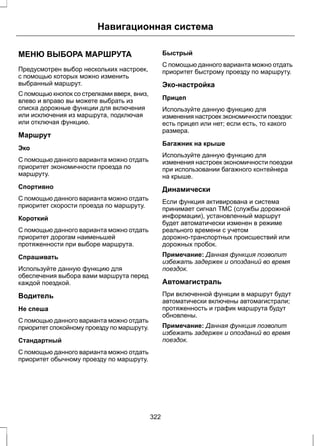 Навигационная система 
МЕНЮ ВЫБОРА МАРШРУТА 
Предусмотрен выбор нескольких настроек, 
с помощью которых можно изменить 
выбранный маршрут. 
С помощью кнопок со стрелками вверх, вниз, 
влево и вправо вы можете выбрать из 
списка дорожные функции для включения 
или исключения из маршрута, подключая 
или отключая функцию. 
Маршрут 
Эко 
С помощью данного варианта можно отдать 
приоритет экономичности проезда по 
маршруту. 
Спортивно 
С помощью данного варианта можно отдать 
приоритет скорости проезда по маршруту. 
Короткий 
С помощью данного варианта можно отдать 
приоритет дорогам наименьшей 
протяженности при выборе маршрута. 
Спрашивать 
Используйте данную функцию для 
обеспечения выбора вами маршрута перед 
каждой поездкой. 
Водитель 
Не спеша 
С помощью данного варианта можно отдать 
приоритет спокойному проезду по маршруту. 
Стандартный 
С помощью данного варианта можно отдать 
приоритет обычному проезду по маршруту. 
Быстрый 
С помощью данного варианта можно отдать 
приоритет быстрому проезду по маршруту. 
Эко-настройка 
Прицеп 
Используйте данную функцию для 
изменения настроек экономичности поездки: 
есть прицеп или нет; если есть, то какого 
размера. 
Багажник на крыше 
Используйте данную функцию для 
изменения настроек экономичности поездки 
при использовании багажного контейнера 
на крыше. 
Динамически 
Если функция активирована и система 
принимает сигнал ТМС (службы дорожной 
информации), установленный маршрут 
будет автоматически изменен в режиме 
реального времени с учетом 
дорожно-транспортных происшествий или 
дорожных пробок. 
Примечание: Данная функция позволит 
избежать задержек и опозданий во время 
поездок. 
Автомагистраль 
При включенной функции в маршрут будут 
автоматически включены автомагистрали; 
протяженность и график маршрута будут 
обновлены. 
Примечание: Данная функция позволит 
избежать задержек и опозданий во время 
поездок. 
322 
 