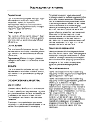 Навигационная система 
Паром/поезд 
При включенной функции в маршрут будут 
автоматически включены паромные 
переправы и станции перевозки 
автомобилей вместе с пассажирами по 
железной дороге; протяженность и график 
маршрута будут обновлены. 
Плат. дорога 
При включенной функции в маршрут будут 
автоматически включены платные дороги; 
протяженность и график маршрута будут 
обновлены. 
Сезон. дорога 
При включенной функции в маршрут будут 
автоматически включены сезонные дороги; 
протяженность и график маршрута будут 
обновлены. 
Примечание: Данная функция позволит 
избежать задержек и опозданий во время 
поездок. 
Виньета 
При включенной функции в маршрут будут 
автоматически включены платные дороги; 
протяженность и график маршрута будут 
обновлены. 
ОТОБРАЖЕНИЯ МАРШРУТА 
Экран карты 
Нажмите кнопку MAP для просмотра карты. 
В этом случае будет показываться текущее 
местоположение автомобиля, который будет 
отображаться в виде стрелки в кружке. 
Стрелка будет показывать направление 
движения. 
В верхней строке указывается название 
текущей дороги или следующей дороги, если 
автомобиль приближается к повороту. 
Пользователь может изменить способ 
отображения карты, выбрав иные настройки 
масштаба и ориентирования. Нажимайте 
соответствующие функциональные кнопки 
для изменения масштаба карты, кнопками 
со стрелкой влево или вправо можно 
увеличить или уменьшить масштаб. Текущий 
масштаб карты отображается на экране. 
Масштаб карты может быть установлен от 
50 метров до 500 километров, опция 
автоматической настройки находится в 
крайнем левом углу. Автоматическая 
настройка непрерывно изменяет масштаб 
карты в зависимости от типа дороги, по 
которой двигается автомобиль. 
Увеличение перекрестка 
Эта функция автоматически увеличивает 
масштаб показа карты, когда вам требуется 
преодолеть поворот или выполнить более 
сложные маневры. Через короткое время 
восстанавливается предыдущий масштаб. 
Выберите AUTO, чтобы активировать 
функцию увеличения перекрестка. 
Дисплей навигации 
После начала движения по выбранному 
маршруту система по умолчанию переходит 
в режим дисплея навигации. 
После начала движения по выбранному 
маршруту система будет подавать указания 
с помощью выводимой на экран 
информации и голосовых подсказок. При 
работе любого аудиоустройства на экране 
будет отображаться графическая вставка, 
информирующая о поворотах и расстоянии. 
При следовании по маршруту не 
обязательно держать постоянно 
включенным основной экран системы 
навигации. В случае необходимости более 
подробная информация о маршруте 
следования может быть получена путем 
включения основного экрана системы 
навигации. 
323 
 