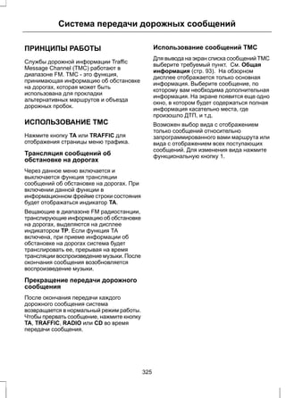Система передачи дорожных сообщений 
ПРИНЦИПЫ РАБОТЫ 
Службы дорожной информации Traffic 
Message Channel (TMC) работают в 
диапазоне FM. ТМС - это функция, 
принимающая информацию об обстановке 
на дорогах, которая может быть 
использована для прокладки 
альтернативных маршрутов и объезда 
дорожных пробок. 
ИСПОЛЬЗОВАНИЕ TMC 
Нажмите кнопку TA или TRAFFIC для 
отображения страницы меню трафика. 
Трансляция сообщений об 
обстановке на дорогах 
Через данное меню включается и 
выключается функция трансляции 
сообщений об обстановке на дорогах. При 
включении данной функции в 
информационном фрейме строки состояния 
будет отображаться индикатор TA. 
Вещающие в диапазоне FM радиостанции, 
транслирующие информацию об обстановке 
на дорогах, выделяются на дисплее 
индикатором TP. Если функция ТА 
включена, при приеме информации об 
обстановке на дорогах система будет 
транслировать ее, прерывая на время 
трансляции воспроизведение музыки. После 
окончания сообщения возобновляется 
воспроизведение музыки. 
Прекращение передачи дорожного 
сообщения 
После окончания передачи каждого 
дорожного сообщения система 
возвращается в нормальный режим работы. 
Чтобы прервать сообщение, нажмите кнопку 
TA, TRAFFIC, RADIO или CD во время 
передачи сообщения. 
Использование сообщений ТМС 
Для вывода на экран списка сообщений ТМС 
выберите требуемый пункт. См. Общая 
информация (стр. 93). На обзорном 
дисплее отображается только основная 
информация. Выберите сообщение, по 
которому вам необходима дополнительная 
информация. На экране появится еще одно 
окно, в котором будет содержаться полная 
информация касательно места, где 
произошло ДТП, и т.д. 
Возможен выбор вида с отображением 
только сообщений относительно 
запрограммированного вами маршрута или 
вида с отображением всех поступающих 
сообщений. Для изменения вида нажмите 
функциональную кнопку 1. 
325 
 