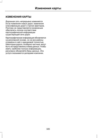 Изменения карты 
ИЗМЕНЕНИЯ КАРТЫ 
Дорожная сеть непрерывно изменяется 
из-за появления новых дорог, изменения 
классификации дорог и прочих факторов. 
Поэтому не представляется возможным 
обеспечить полное соответствие 
картографической информации 
существующей сети дорог. 
Картографическая информация обновляется 
на регулярной основе, но не все районы 
отражены в ней с одинаковой точностью. 
Некоторые дороги, особенно частные, могут 
быть не представлены в базе данных. Чтобы 
иметь наиболее полную информацию, 
регулярно обновляйте базы данных. Эта 
услуга оказывается дилерами компании. 
326 
 