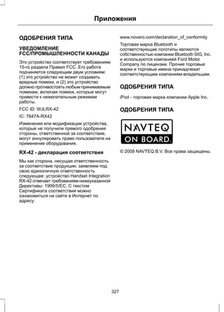 Приложения 
ОДОБРЕНИЯ ТИПА 
УВЕДОМЛЕНИЕ 
FCC/ПРОМЫШЛЕННОСТИ КАНАДЫ 
Это устройство соответствует требованиям 
15-го раздела Правил FCC. Его работа 
подчиняется следующим двум условиям: 
(1) это устройство не может создавать 
вредные помехи, и (2) это устройство 
должно противостоять любым принимаемым 
помехам, включая помехи, которые могут 
привести к нежелательным режимам 
работы. 
FCC ID: WJLRX-42 
IC: 7847A-RX42 
Изменения или модификации устройства, 
которые не получили прямого одобрения 
стороны, ответственной за соответствие, 
могут аннулировать право пользователя на 
применение оборудования. 
RX-42 - декларация соответствия 
Мы как сторона, несущая ответственность 
за соответствие продукции, заявляем под 
свою единоличную ответственность 
следующее: устройство Handset Integration 
RX-42 отвечает требованиям нижеуказанной 
Директивы: 1999/5/EC. С текстом 
Сертификата соответствия можно 
ознакомиться на сайте в Интернет по 
адресу: 
www.novero.com/declaration_of_conformity 
Торговая марка Bluetooth и 
соответствующие логотипы являются 
собственностью компании Bluetooth SIG, Inc. 
и используются компанией Ford Motor 
Company по лицензии. Прочие торговые 
марки и торговые имена принадлежат 
соответствующим компаниям-владельцам. 
ОДОБРЕНИЯ ТИПА 
iPod - торговая марка компании Apple Inc. 
ОДОБРЕНИЯ ТИПА 
E114214 
© 2008 NAVTEQ B.V. Все права защищены. 
327 
 