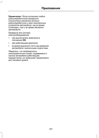 Приложения 
Примечание: После установки любых 
радиопередатчиков проверьте 
отсутствие взаимного влияния 
радиопередатчика и всех электронных 
устройств автомобиля, как во время 
остановки, так и во время движения 
автомобиля. 
Проверьте все системы 
электрооборудования: 
• при выключателе зажигания в 
положении ON 
• при работающем двигателе 
• во время дорожного теста при движении 
автомобиля с различными скоростями. 
Убедитесь, что напряженность 
электромагнитных полей, создаваемых в 
салоне автомобиля работающим 
передатчиком, не превышает приемлемого 
для человека уровня. 
331 
 
