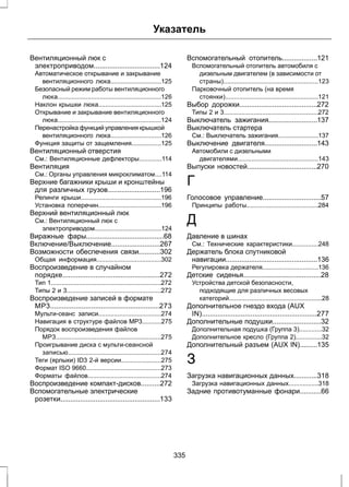 Указатель 
Вентиляционный люк с 
электроприводом..................................124 
Автоматическое открывание и закрывание 
вентиляционного люка.............................125 
Безопасный режим работы вентиляционного 
люка...........................................................126 
Наклон крышки люка....................................125 
Открывание и закрывание вентиляционного 
люка...........................................................124 
Перенастройка функций управления крышкой 
вентиляционного люка.............................126 
Функция защиты от защемления.................125 
Вентиляционный отверстия 
См.: Вентиляционные дефлекторы.............114 
Вентиляция 
См.: Органы управления микроклиматом....114 
Верхние багажники крыши и кронштейны 
для различных грузов...........................196 
Релинги крыши..............................................196 
Установка поперечин....................................196 
Верхний вентиляционный люк 
См.: Вентиляционный люк с 
электроприводом......................................124 
Виражные фары........................................68 
Включение/Выключение.........................267 
Возможности обеспечения связи...........302 
Общая информация.....................................302 
Воспроизведение в случайном 
порядке..................................................272 
Тип 1...............................................................272 
Типы 2 и 3......................................................272 
Воспроизведение записей в формате 
MP3........................................................273 
Мульти-сеанс записи....................................274 
Навигация в структуре файлов МР3...........275 
Порядок воспроизведения файлов 
МР3............................................................275 
Проигрывание диска с мульти-сеансной 
записью.....................................................274 
Теги (ярлыки) ID3 2-й версии.......................275 
Формат ISO 9660...........................................273 
Форматы файлов..........................................274 
Воспроизведение компакт-дисков..........272 
Вспомогательные электрические 
розетки...................................................133 
Вспомогательный отопитель..................121 
Вспомогательный отопитель автомобиля с 
дизельным двигателем (в зависимости от 
страны)......................................................123 
Парковочный отопитель (на время 
стоянки).....................................................121 
Выбор дорожки........................................272 
Типы 2 и 3......................................................272 
Выключатель зажигания.........................137 
Выключатель стартера 
См.: Выключатель зажигания.......................137 
Выключение двигателя...........................143 
Автомобили с дизельными 
двигателями..............................................143 
Выпуски новостей....................................270 
Г 
Голосовое управление..............................57 
Принципы работы.........................................284 
Д 
Давление в шинах 
См.: Технические характеристики...............248 
Держатель блока спутниковой 
навигации...............................................136 
Регулировка держателя................................136 
Детские сиденья........................................28 
Устройства детской безопасности, 
подходящие для различных весовых 
категорий.....................................................28 
Дополнительное гнездо входа (AUX 
IN)...........................................................277 
Дополнительные подушки.........................32 
Дополнительная подушка (Группа 3).............32 
Дополнительное кресло (Группа 2)...............32 
Дополнительный разъем (AUX IN).........135 
З 
Загрузка навигационных данных............318 
Загрузка навигационных данных.................318 
Задние противотуманные фонари...........66 
335 
 
