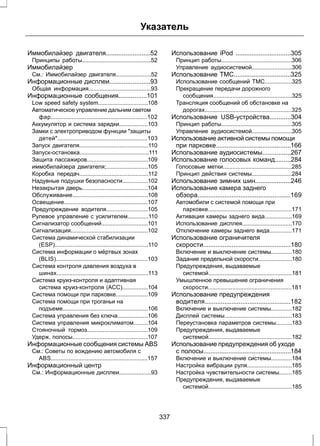 Указатель 
Иммобилайзер двигателя.........................52 
Принципы работы...........................................52 
Иммобилайзер 
См.: Иммобилайзер двигателя......................52 
Информационные дисплеи.......................93 
Общая информация.......................................93 
Информационные сообщения................101 
Low speed safety system...............................108 
Автоматическое управление дальним светом 
фар............................................................102 
Аккумулятор и система зарядки..................103 
Замки с электроприводом функции "защиты 
детей"........................................................103 
Запуск двигателя...........................................110 
Запуск-остановка...........................................111 
Защита пассажиров......................................109 
иммобилайзера двигателя;..........................105 
Коробка передач...........................................112 
Надувные подушки безопасности................102 
Незакрытая дверь.........................................104 
Обслуживание...............................................108 
Освещение....................................................107 
Предупреждение водителя..........................105 
Рулевое управление с усилителем.............110 
Сигнализатор сообщений.............................101 
Сигнализация................................................102 
Система динамической стабилизации 
(ESP)..........................................................110 
Система информации о мёртвых зонах 
(BLIS).........................................................103 
Система контроля давления воздуха в 
шинах.........................................................113 
Система круиз-контроля и адаптивная 
система круиз-контроля (ACC)................104 
Система помощи при парковке....................109 
Система помощи при троганьи на 
подъеме.....................................................106 
Система управления без ключа...................106 
Система управления микроклиматом.........104 
Стояночный тормоз......................................109 
Удерж. полосы...............................................107 
Информационные сообщения системы ABS 
См.: Советы по вождению автомобиля с 
ABS............................................................157 
Информационный центр 
См.: Информационные дисплеи....................93 
Использование iPod ...............................305 
Принцип работы............................................306 
Управление аудиосистемой.........................306 
Использование TMC................................325 
Использование сообщений ТМС.................325 
Прекращение передачи дорожного 
сообщения.................................................325 
Трансляция сообщений об обстановке на 
дорогах......................................................325 
Использование USB-устройства............304 
Принцип работы............................................305 
Управление аудиосистемой.........................305 
Использование активной системы помощи 
при парковке..........................................166 
Использование аудиосистемы................267 
Использование голосовых команд.........284 
Голосовые метки...........................................285 
Принцип действия системы.........................284 
Использование зимних шин....................246 
Использование камера заднего 
обзора....................................................169 
Автомобили с системой помощи при 
парковке....................................................171 
Активация камеры заднего вида.................169 
Использование дисплея...............................170 
Отключение камеры заднего вида..............171 
Использование ограничителя 
скорости.................................................180 
Включение и выключение системы.............180 
Задание предельной скорости.....................180 
Предупреждения, выдаваемые 
системой....................................................181 
Умышленное превышение ограничения 
скорости....................................................181 
Использование предупреждения 
водителя................................................182 
Включение и выключение системы.............182 
Дисплей системы..........................................183 
Переустановка параметров системы..........183 
Предупреждения, выдаваемые 
системой....................................................182 
Использование предупреждения об уходе 
с полосы.................................................184 
Включение и выключение системы.............184 
Настройка вибрации руля............................185 
Настройка чувствительности системы........185 
Предупреждения, выдаваемые 
системой....................................................185 
337 
 