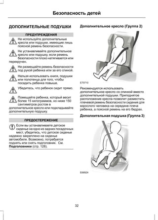 Безопасность детей 
ДОПОЛНИТЕЛЬНЫЕ ПОДУШКИ 
ПРЕДУПРЕЖДЕНИЯ 
Не используйте дополнительные 
кресла или подушки, имеющие лишь 
поясной ремень безопасности. 
Не устанавливайте дополнительное 
кресло или подушку, если ремень 
безопасности плохо натягивается или 
перекручен. 
Не размещайте ремень безопасности 
под рукой ребенка или за его спиной. 
Нельзя использовать книги, подушки 
или полотенца для того, чтобы 
посадить ребенка повыше. 
Убедитесь, что ребенок сидит прямо. 
Помещайте ребенка, который весит 
более 15 килограммов, но ниже 150 
сантиметров ростом в 
дополнительное кресло или подкладывайте 
дополнительную подушку. 
ПРЕДОСТЕРЕЖЕНИЕ 
Если вы устанавливаете детское 
сиденье на одно из задних посадочных 
мест, убедитесь, что детское сиденье 
надежно закреплено на сиденье 
автомобиля. Возможно, потребуется 
поднять или снять подголовник. См. 
Подголовники (стр. 128). 
Дополнительное кресло (Группа 2) 
E70710 
Рекомендуется использовать 
дополнительное кресло со спинкой вместо 
дополнительной подушки. Приподнятое 
расположение кресла позволит разместить 
плечевой ремень безопасности сидения для 
взрослого человека на середине плеча 
ребенка, а поясной ремень на его бедрах. 
Дополнительная подушка (Группа 3) 
E68924 
32 
 
