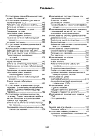 Указатель 
Использование ремней безопасности во 
время беременности..............................40 
Использование системы адаптивного 
круиз-контроля (ACC)...........................176 
Автоматическое отключение системы........178 
Включение системы......................................176 
Временное отключение системы.................177 
Выключение системы...................................178 
Занесение в память значения 
стабилизируемой скорости......................176 
Изменение значения стабилизируемой 
скорости....................................................176 
Установка дистанции....................................176 
Использование системы динамической 
стабилизации........................................159 
Использование системы контроля за 
соблюдением дорожной разметки.......188 
Включение и выключение системы.............188 
Предупреждения, выдаваемые 
системой....................................................188 
Использование системы 
круиз-контроля......................................172 
Включение системы круиз-контроля...........172 
Восстановление значения стабилизируемой 
скорости....................................................173 
Выключение системы круиз-контроля.........173 
Занесение в память значения 
стабилизируемой скорости......................172 
Изменение значения стабилизируемой 
скорости....................................................172 
Отмена режима стабилизации 
скорости....................................................173 
Использование системы помощи при 
парковке - В комплектацию автомобиля 
входит: Задняя система помощи при 
парковке.................................................162 
Использование системы помощи при 
парковке - В комплектацию автомобиля 
входит: Передняя и задняя системы 
помощи при парковке...........................163 
Включение и выключение системы помощи 
при парковке.............................................164 
Маневрирование с использованием системы 
помощи при парковке...............................164 
Использование системы помощи при 
трогании на подъеме............................160 
Активация системы.......................................160 
Дезактивация системы.................................161 
Только автомобили с механической коробкой 
передач......................................................160 
Использование системы предотвращения 
столкновений на малой скорости........193 
Включение и выключение системы.............193 
Использование системы распознавания 
дорожных знаков...................................190 
Включение и выключение системы.............190 
Дисплей системы..........................................190 
Задание настроек системы предупреждения 
о скорости движения................................190 
Использование соединительных 
электрических проводов.......................234 
Присоединение проводов............................234 
Пуск двигателя..............................................235 
Использование телефона.......................281 
Входящие вызовы.........................................282 
Вызов абонента............................................281 
Изменение "активного" мобильного 
телефона...................................................283 
Отключение звука микрофона.....................283 
Приём второго входящего звонка................282 
Удаление связанного телефона из памяти 
коммуникационной системы....................283 
Использование цепей 
противоскольжения...............................246 
Автомобили с системой динамической 
стабилизации (ESP).................................247 
Использование цикла 
«Пуск-остановка»..................................144 
Процедура остановки двигателя..................144 
Процедура перезапуска двигателя..............145 
Использование экономичного режима 
ЕСО........................................................146 
Сброс режима Eco........................................146 
К 
Камера заднего обзора...........................169 
Принципы работы.........................................169 
Каталитический нейтрализатор..............148 
Управление автомобилем с каталитическим 
нейтрализатором......................................148 
338 
 