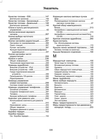 Указатель 
Качество топлива - E85...........................147 
Длительное хранение...................................148 
Качество топлива - Бензиновый.............147 
Качество топлива - Дизельный...............148 
Длительное хранение...................................148 
Ключи и пульты дистанционного 
управления..............................................42 
Кнопка включения звукового 
сигнала...................................................267 
Кнопка выбора частотного 
диапазона..............................................267 
Кнопки настройки радиостанций............267 
Настройка со сканированием......................268 
Поиск станций...............................................267 
Ручная настройка.........................................267 
Функция переключения в режиме цифрового 
аудиовещания...........................................267 
Кнопки настройки частот 
радиостанций........................................268 
Колеса и шины.........................................236 
Общая информация.....................................236 
Технические характеристики........................248 
Команды аудиоблока...............................285 
Внешние устройства - iPod..........................292 
Внешние устройства - USB..........................290 
Гнездо подключения внешних 
устройств...................................................290 
Проигрыватель CD-дисков...........................285 
Радиоприемник.............................................287 
Команды управления 
климат-контролем.................................299 
Система климат-контроля............................299 
Команды управления телефоном..........294 
Основные установки.....................................298 
Создание телефонной книги........................297 
Телефон.........................................................294 
Функции мобильного телефона...................295 
Комплект для ремонта шин....................242 
Использование комплекта для ремонта 
шин............................................................243 
Накачивание шины.......................................243 
Общие сведения...........................................242 
Проверка давления в шинах........................245 
Коробка передач......................................153 
Коробка передач 
См.: Коробка передач...................................153 
Коррекция наклона световых пучков 
фар...........................................................67 
Рекомендуемые положения наклона 
световых пучков фар..................................67 
Краткий обзор навигационного 
блока......................................................313 
Автомобили с навигационной системой 
CD-SD........................................................314 
Автомобили с навигационной системой Sony 
CD-SD........................................................316 
Краткое описание аудиоблока................260 
Круиз-контроль 
См.: Использование системы 
круиз-контроля..........................................172 
Крышка лючка заливной горловины......149 
Заливка топлива из канистры......................150 
Крышки багажного отделения.................194 
М 
Маршрутный компьютер.........................100 
Запас хода по топливу..................................100 
Мгновенный расход топлива........................100 
Одометр.........................................................100 
Сброс маршрутного компьютера.................100 
Средний расход топлива..............................100 
Средняя скорость.........................................100 
Температура наружного воздуха.................100 
Меню аудиоблока....................................270 
Меню выбора маршрута.........................322 
Автомагистраль.............................................322 
Виньета..........................................................323 
Водитель........................................................322 
Динамически.................................................322 
Маршрут........................................................322 
Паром/поезд..................................................323 
Плат. дорога..................................................323 
Сезон. дорога................................................323 
Эко-настройка...............................................322 
Меры предосторожности........................147 
Меры предосторожности при движении в 
холодную погоду...................................203 
339 
 