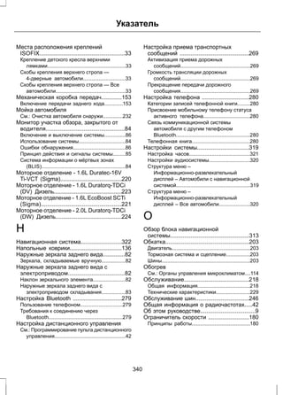 Указатель 
Места расположения креплений 
ISOFIX......................................................33 
Крепление детского кресла верхними 
лямками.......................................................33 
Скобы крепления верхнего стропа — 
4-дверные автомобили..............................33 
Скобы крепления верхнего стропа — Все 
автомобили.................................................33 
Механическая коробка передач.............153 
Включение передачи заднего хода.............153 
Мойка автомобиля 
См.: Очистка автомобиля снаружи..............232 
Монитор участка обзора, закрытого от 
водителя..................................................84 
Включение и выключение системы...............86 
Использование системы.................................84 
Ошибки обнаружения.....................................86 
Принцип действия и сигналы системы.........85 
Система информации о мёртвых зонах 
(BLIS)...........................................................84 
Моторное отделение - 1.6L Duratec-16V 
Ti-VCT (Sigma).......................................220 
Моторное отделение - 1.6L Duratorq-TDCi 
(DV) Дизель...........................................223 
Моторное отделение - 1.6L EcoBoost SCTi 
(Sigma)...................................................221 
Моторное отделение - 2.0L Duratorq-TDCi 
(DW) Дизель..........................................224 
Н 
Навигационная система..........................322 
Напольные коврики.................................136 
Наружные зеркала заднего вида..............82 
Зеркала, складываемые вручную.................82 
Наружные зеркала заднего вида с 
электроприводом....................................82 
Наклон зеркального элемента.......................82 
Наружные зеркала заднего вида с 
электроприводом складывания.................83 
Настройка Bluetooth ...............................279 
Пользование телефоном..............................279 
Требования к соединению через 
Bluetooth....................................................279 
Настройка дистанционного управления 
См.: Программирование пульта дистанционного 
управления..................................................42 
Настройка приема транспортных 
сообщений ............................................269 
Активизация приема дорожных 
сообщений.................................................269 
Громкость трансляции дорожных 
сообщений.................................................269 
Прекращение передачи дорожного 
сообщения.................................................269 
Настройка телефона ..............................280 
Категории записей телефонной книги.........280 
Присвоение мобильному телефону статуса 
активного телефона.................................280 
Связь коммуникационной системы 
автомобиля с другим телефоном 
Bluetooth....................................................280 
Телефонная книга.........................................280 
Настройки системы.................................319 
Настройка часов...........................................321 
Настройки аудиосистемы.............................320 
Структура меню – 
Информационно-развлекательный 
дисплей – Автомобили с навигационной 
системой....................................................319 
Структура меню – 
Информационно-развлекательный 
дисплей – Все автомобили......................320 
О 
Обзор блока навигационной 
системы..................................................313 
Обкатка.....................................................203 
Двигатель.......................................................203 
Тормозная система и сцепление.................203 
Шины..............................................................203 
Обогрев 
См.: Органы управления микроклиматом....114 
Обслуживание.........................................218 
Общая информация.....................................218 
Технические характеристики........................229 
Обслуживание шин..................................246 
Общая информация о радиочастотах.....42 
Об этом руководстве...................................9 
Ограничитель скорости ..........................180 
Принципы работы.........................................180 
340 
 