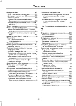 Указатель 
Одобрения типа.......................................327 
RX-42 - декларация соответствия...............327 
Декларация соответствия ЕС......................329 
Лазерный датчик...........................................328 
Справка для Объединенных Арабских 
Эмиратов...................................................329 
УВЕДОМЛЕНИЕ FCC/ПРОМЫШЛЕННОСТИ 
КАНАДЫ....................................................327 
Окна и зеркала...........................................80 
Окна и зеркала с обогревом...................120 
Электрообогреватели ветрового и заднего 
стекла........................................................120 
Электрообогрев наружных зеркал заднего 
вида...........................................................121 
Омыватели ветрового стекла...................60 
Омыватели 
См.: Стеклоочистители и 
стеклоомыватели........................................58 
Омыватели фар.........................................61 
Органы управления микроклиматом......114 
Принципы работы.........................................114 
Органы управления осветительным 
оборудованием........................................63 
Дальний и ближний свет фар.........................63 
Освещение для безопасного подхода к дому 
(после окончания поездки)........................64 
Переключатель приборов наружного 
освещения...................................................63 
Сигнализация дальним светом фар..............63 
Стояночные фонари.......................................63 
Осветительное оборудование..................63 
Отключение иммобилайзера 
двигателя.................................................52 
Отключение подушки безопасности 
пассажира................................................40 
Включение фронтальной подушки 
безопасности переднего пассажира.........41 
Отключение фронтальной подушки 
безопасности переднего пассажира.........41 
Управление выключателем подушки 
безопасности переднего пассажира.........40 
Отключение сигнализации........................55 
Автомобили, не оборудованные системой 
управления замками без помощи 
ключа...........................................................55 
Автомобили, оборудованные системой 
управления замками без помощи 
ключа...........................................................55 
См.: Открывание и закрывание капота.......219 
О 
Открывание и закрывание капота..........219 
Закрывание капота.......................................219 
Открывание капота.......................................219 
Отображения маршрута..........................323 
Дисплей навигации.......................................323 
Увеличение перекрестка..............................323 
Экран карты...................................................323 
Отопитель, работающий на топливе 
См.: Вспомогательный отопитель................121 
Очистители ветрового стекла...................58 
Прерывистая работа 
стеклоочистителей.....................................58 
Система автоматической работы 
стеклоочистителя.......................................58 
Очиститель и омыватели заднего 
стекла.......................................................60 
Омыватель заднего окна................................61 
Очистка стекол при включении передачи 
заднего хода................................................60 
Прерывистая работа 
стеклоочистителей.....................................60 
Очистка автомобиля снаружи................232 
Защита лакокрасочного покрытия 
кузова........................................................232 
Очистка заднего стекла................................232 
Очистка фар..................................................232 
Очистка хромированных деталей...............232 
Очистка салона........................................232 
Дисплеи на панели приборов, ЖКИ-дисплеи 
и дисплеи аудиосистемы. .......................233 
Задние окна...................................................233 
РЕМНИ БЕЗОПАСНОСТИ............................232 
341 
 