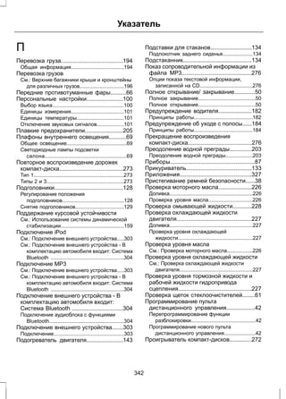 Указатель 
П 
Перевозка груза.......................................194 
Общая информация.....................................194 
Перевозка грузов 
См.: Верхние багажники крыши и кронштейны 
для различных грузов...............................196 
Передние противотуманные фары..........66 
Персональные настройки.......................100 
Выбор языка..................................................100 
Единицы измерения.....................................101 
Единицы температуры.................................101 
Отключение звуковых сигналов...................101 
Плавкие предохранители........................205 
Плафоны внутреннего освещения...........69 
Общее освещение..........................................69 
Светодиодные лампы подсветки 
салона.........................................................69 
Повторное воспроизведение дорожек 
компакт-диска........................................273 
Тип 1...............................................................273 
Типы 2 и 3......................................................273 
Подголовники...........................................128 
Регулирование положения 
подголовников...........................................128 
Снятие подголовников..................................129 
Поддержание курсовой устойчивости 
См.: Использование системы динамической 
стабилизации............................................159 
Подключение iPod 
См.: Подключение внешнего устройства.....303 
См.: Подключение внешнего устройства - В 
комплектацию автомобиля входит: Система 
Bluetooth ...................................................304 
Подключение MP3 
См.: Подключение внешнего устройства.....303 
См.: Подключение внешнего устройства - В 
комплектацию автомобиля входит: Система 
Bluetooth ...................................................304 
Подключение внешнего устройства - В 
комплектацию автомобиля входит: 
Система Bluetooth ................................304 
Подключение аудиоблока с функциями 
Bluetooth....................................................304 
Подключение внешнего устройства.......303 
Подключение.................................................303 
Подогреватель двигателя.......................143 
Подставки для стаканов..........................134 
Подлокотник заднего сиденья.....................134 
Подстаканник...........................................134 
Показ сопроводительной информации из 
файла MP3............................................276 
Опции показа текстовой информации, 
записанной на CD.....................................276 
Полное открывание/ закрывание.............50 
Полное закрывание........................................50 
Полное открывание........................................50 
Предупреждение водителя.....................182 
Принципы работы.........................................182 
Предупреждение об уходе с полосы......184 
Принципы работы.........................................184 
Прекращение воспроизведения 
компакт-диска........................................276 
Преодоление водной преграды..............203 
Преодоление водной преграды...................203 
Приборы.....................................................87 
Прикуриватель.........................................133 
Приложения.............................................327 
Пристегивание ремней безопасности......38 
Проверка моторного масла.....................226 
Доливка..........................................................226 
Проверка уровня масла...............................226 
Проверка омывающей жидкости............228 
Проверка охлаждающей жидкости 
двигателя...............................................227 
Доливка..........................................................227 
Проверка уровня охлаждающей 
жидкости....................................................227 
Проверка уровня масла 
См.: Проверка моторного масла..................226 
Проверка уровня охлаждающей жидкости 
См.: Проверка охлаждающей жидкости 
двигателя...................................................227 
Проверка уровня тормозной жидкости и 
рабочей жидкости гидропривода 
сцепления..............................................227 
Проверка щеток стеклоочистителей........61 
Программирование пульта 
дистанционного управления..................42 
Перепрограммирование функции 
разблокировки.............................................42 
Программирование нового пульта 
дистанционного управления......................42 
Проигрыватель компакт-дисков..............272 
342 
 