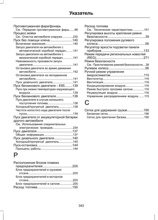 Указатель 
Противотуманная фара/фонарь 
См.: Передние противотуманные фары.......66 
Процесс мойки 
См.: Очистка автомобиля снаружи..............232 
Пуск без помощи ключа..........................140 
Включение зажигания...................................140 
Запуск двигателя на автомобилях с 
автоматической коробкой передач.........141 
Запуск двигателя на автомобилях с 
механической коробкой передач.............141 
Невозможность произвести запуск 
двигателя...................................................141 
Остановка двигателя во время движения 
автомобиля...............................................142 
Остановка двигателя на неподвижном 
автомобиле...............................................141 
Пуск дизельного двигателя..........................141 
Пуск бензинового двигателя - E85.........139 
Пуск при низких температурах окружающего 
воздуха......................................................139 
Пуск бензинового двигателя...................138 
Пуск двигателя в случае излишнего 
поступления топлива................................138 
Холодный/прогретый двигатель..................138 
Частота холостого хода двигателя после 
пуска..........................................................139 
Пуск двигателя от аккумуляторной батареи 
другого автомобиля 
См.: Использование соединительных 
электрических проводов..........................234 
Пуск двигателя.........................................137 
Общая информация.....................................137 
Пуск дизельного двигателя.....................140 
Холодный/прогретый двигатель..................140 
Пуск-остановка........................................144 
Принципы работы.........................................144 
Р 
Расположение блоков плавких 
предохранителей..................................205 
Блок предохранителей в грузовом 
отсеке........................................................205 
Блок предохранителей в моторном 
отсеке........................................................205 
Блок предохранителей в салоне.................205 
Расход топлива........................................150 
Расход топлива 
См.: Технические характеристики...............151 
Регулировка высоты крепления ремня 
безопасности...........................................39 
Регулировка положения рулевого 
колеса......................................................56 
Регулятор яркости подсветки панели 
приборов................................................133 
Режим передачи региональных новостей 
(REG)......................................................271 
Ремни безопасности 
См.: Пристегивание ремней безопасности....38 
Рулевое колесо..........................................56 
Ручной режим управления 
микроклиматом......................................115 
Вентилятор....................................................116 
Вентиляция....................................................116 
Кондиционирование воздуха........................116 
Режим быстрого прогрева салона...............116 
Рециркуляция воздуха..................................116 
Управление распределением воздуха........115 
С 
Сетки для удержания грузов...................195 
Багажная сетка..............................................196 
Сетка для крепления багажа.......................195 
343 
 