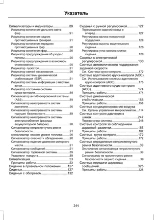 Указатель 
Сигнализаторы и индикаторы...................89 
Индикатор включения дальнего света 
фар..............................................................91 
Индикатор включения задних 
противотуманных фонарей........................91 
Индикатор включения передних 
противотуманных фар................................90 
Индикатор включения фар.............................90 
Индикатор предупреждения об уходе с 
полосы.........................................................90 
Индикатор предупреждения о возможном 
столкновении..............................................90 
Индикатор пуск/стоп.......................................91 
Индикатор свечей накаливания.....................90 
Индикатор системы динамической 
стабилизации (ESP)...................................91 
Индикатор системы информации о мёртвых 
зонах............................................................89 
Индикатор состояния системы 
круиз-контроля............................................89 
Сигнализатор антиблокировочной системы 
(ABS)............................................................89 
Сигнализатор неисправности систем 
двигателя.....................................................90 
Сигнализатор неисправности системы 
подушек безопасности...............................89 
Сигнализатор неисправности системы 
электроснабжения (разряда 
аккумуляторной батареи)...........................90 
Сигнализатор непристегнутого ремня 
безопасности...............................................91 
сигнализатор низкого уровня топлива;.........90 
Сигнализатор опасности обледенения.........90 
Сигнализатор падения давления моторного 
масла...........................................................91 
Сигнализатор сообщений...............................91 
Сигнализатор тормозной системы................89 
Указатели поворота........................................89 
Сигнализация.............................................53 
Принципы работы...........................................53 
Сидение в правильном положении........127 
Сиденья....................................................127 
Сиденья с обогревом..............................132 
Сиденья с ручной регулировкой.............127 
Перемещение сидений назад и 
вперед.......................................................127 
Регулировка валика поясничной 
поддержки.................................................128 
Регулировка высоты водительского 
сиденья......................................................128 
Регулировка угла наклона спинки 
сиденья......................................................128 
Сиденья с электрической 
регулировкой.........................................130 
Система автоматического поддержания 
заданной скорости 
См.: Система круиз-контроля.......................172 
Система адаптивного круиз-контроля (ACC) 
См.: Использование системы адаптивного 
круиз-контроля (ACC)...............................176 
Система адаптивного круиз-контроля 
(ACC)......................................................174 
Принципы работы.........................................174 
Система динамической 
стабилизации........................................158 
Принципы работы.........................................158 
Система кондиционирования воздуха 
См.: Органы управления микроклиматом....114 
Система контроля давления в 
шинах.....................................................247 
Перезагрузка системы..................................248 
Система контроля за соблюдением 
дорожной разметки...............................187 
Принципы работы.........................................187 
Система круиз-контроля.........................172 
Принципы работы.........................................172 
Система определения непристегнутого 
ремня безопасности................................39 
Отключение сигнализатора непристегнутого 
ремня безопасности...................................39 
Сигнализатор не пристегнутого ремня 
безопасности заднего сиденья..................39 
Система передачи дорожных 
сообщений.............................................325 
Принципы работы.........................................325 
344 
 