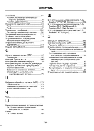 Указатель 
Указатели...................................................87 
Указатель температуры охлаждающей 
жидкости двигателя....................................88 
Указатель уровня топлива..............................88 
Управление аудиосистемой......................56 
Тип 1.................................................................56 
Тип 2.................................................................57 
Управление телефоном..........................281 
Система дистанционного управления.........281 
Ускоренный переход вперед/назад........272 
Установка детского сиденья.....................29 
Устранение мелких повреждений 
лакокрасочного покрытия.....................233 
Устранение неполадок в работе 
аудиосистемы........................................278 
Уход за автомобилем..............................232 
Ф 
Фильтр твердых частиц (DPF)................142 
Регенерация..................................................142 
Функции безопасности............................266 
Функции обеспечения комфорта............133 
Функция контроля дистанции до впереди 
идущего автомобиля с регулировкой 
скорости движения................................178 
Включение и выключение системы.............179 
Отрегулируйте чувствительность 
предупреждающего сигнала....................179 
Ц 
Цифровая обработка сигнала (DSP).....270 
DSP-эквалайзер............................................270 
Изменение параметров системы DSP........270 
Использование системы DSP......................270 
Ч 
Часы..........................................................133 
Ш 
Шины дополнительного источника питания 
См.: Использование соединительных 
электрических проводов..........................234 
Шины 
См.: Колеса и шины......................................236 
Щ 
Щуп для проверки моторного масла - 1.6L 
Duratec-16V Ti-VCT (Sigma)..................225 
Щуп для проверки моторного масла - 1.6L 
Duratorq-TDCi (DV) Дизель/2.0L 
Duratorq-TDCi (DW) Дизель..................226 
Щуп для проверки моторного масла - 1.6L 
EcoBoost SCTi (Sigma)..........................225 
Э 
Эвакуация автомобиля...........................216 
Экономичный режим ЕСО.......................146 
Принципы работы.........................................146 
Электрические стеклоподъемники...........80 
Автоматическое открывание и закрывание 
окон..............................................................80 
Восстановление настроек памяти 
электрических стеклоподъемников...........81 
Выключатель стеклоподъемников задних 
дверей (защита от открывания окон 
детьми)........................................................80 
Переключатели на двери водителя...............80 
Полное открывание/ закрывание...................80 
Функция защиты от защемления пальцев, 
рук и т. п.......................................................81 
Электромагнитная совместимость.........329 
346 
 