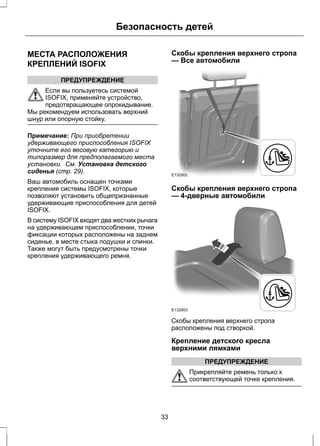 Безопасность детей 
МЕСТА РАСПОЛОЖЕНИЯ 
КРЕПЛЕНИЙ ISOFIX 
ПРЕДУПРЕЖДЕНИЕ 
Если вы пользуетесь системой 
ISOFIX, применяйте устройство, 
предотвращающее опрокидывание. 
Мы рекомендуем использовать верхний 
шнур или опорную стойку. 
Примечание: При приобретении 
удерживающего приспособления ISOFIX 
уточните его весовую категорию и 
типоразмер для предполагаемого места 
установки. См. Установка детского 
сиденья (стр. 29). 
Ваш автомобиль оснащен точками 
крепления системы ISOFIX, которые 
позволяют установить общепризнанные 
удерживающие приспособления для детей 
ISOFIX. 
В систему ISOFIX входят два жестких рычага 
на удерживающем приспособлении, точки 
фиксации которых расположены на заднем 
сиденье, в месте стыка подушки и спинки. 
Также могут быть предусмотрены точки 
крепления удерживающего ремня. 
Скобы крепления верхнего стропа 
— Все автомобили 
E132902 
Скобы крепления верхнего стропа 
— 4-дверные автомобили 
E132903 
Скобы крепления верхнего стропа 
расположены под створкой. 
Крепление детского кресла 
верхними лямками 
ПРЕДУПРЕЖДЕНИЕ 
Прикрепляйте ремень только к 
соответствующей точке крепления. 
33 
 