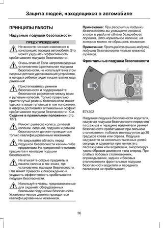 Защита людей, находящихся в автомобиле 
ПРИНЦИПЫ РАБОТЫ 
Надувные подушки безопасности 
ПРЕДУПРЕЖДЕНИЯ 
Не вносите никакие изменения в 
конструкцию передка автомобиля. Это 
может ухудшить эффективность 
срабатывания подушек безопасности. 
Очень опасно! Если напротив сиденья 
установлена фронтальная подушка 
безопасности, не используйте на этом 
сиденье детские удерживающие устройства, 
в которых ребенок сидит лицом против хода 
движения! 
Пристегивайтесь ремнем 
безопасности и поддерживайте 
безопасное расстояние между вами 
и рулевым колесом. Только правильно 
пристегнутый ремень безопасности может 
удержать ваше туловище в том положении, 
в котором достигается оптимальный эффект 
срабатывания подушки безопасности. См. 
Сидение в правильном положении (стр. 
127). 
Ремонт рулевого колеса, рулевой 
колонки, сидений, подушек и ремней 
безопасности должен проводиться 
только квалифицированным механиком. 
Не закрывайте область перед 
подушкой безопасности какими-либо 
предметами. Не прикрепляйте никаких 
предметов к накладке подушки 
безопасности. 
Не втыкайте острые предметы в 
панели салона в тех зонах, где 
установлены подушки безопасности. 
Это может привести к повреждению и 
ухудшить эффективность срабатывания 
подушек безопасности. 
Используйте чехлы, предназначенные 
для сидений, оборудованных 
боковыми подушками безопасности. 
Установка чехлов должна проводиться 
квалифицированным механиком. 
Примечание: При раскрытии подушки 
безопасности вы услышите громкий 
хлопок и увидите облако безвредного 
порошка. Это нормальное явление, на 
которое можно не обращать внимания. 
Примечание: Протирайте крышки модулей 
подушки безопасности только влажной 
тряпкой. 
Фронтальные подушки безопасности 
E74302 
Надувная подушка безопасности водителя, 
надувная подушка безопасности переднего 
пассажира и передние натяжители ремней 
безопасности срабатывают при сильном 
столкновении: лобовом или под углом до 30 
градусов слева или справа. Подушка 
надувается за несколько тысячных долей 
секунды и сдувается при контакте с 
пассажирами или водителем, амортизируя 
таким образом движение тела вперед. При 
слабых лобовых столкновениях, 
опрокидывании, задних и боковых 
столкновениях фронтальные подушки 
безопасности водителя и переднего 
пассажира не срабатывают. 
36 
 
