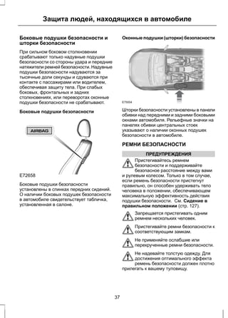 Защита людей, находящихся в автомобиле 
Боковые подушки безопасности и 
шторки безопасности 
При сильном боковом столкновении 
срабатывают только надувные подушки 
безопасности со стороны удара и передние 
натяжители ремней безопасности. Надувные 
подушки безопасности надуваются за 
тысячные доли секунды и сдуваются при 
контакте с пассажирами или водителем, 
обеспечивая защиту тела. При слабых 
боковых, фронтальных и задних 
столкновениях, или переворотах оконные 
подушки безопасности не срабатывают. 
Боковые подушки безопасности 
E72658 
Боковые подушки безопасности 
установлены в спинках передних сидений. 
О наличии боковых подушек безопасности 
в автомобиле свидетельствует табличка, 
установленная в салоне. 
Оконные подушки (шторки) безопасности 
E75004 
Шторки безопасности установлены в панели 
обивки над передними и задними боковыми 
окнами автомобиля. Рельефные значки на 
панелях обивки центральных стоек 
указывают о наличии оконных подушек 
безопасности в автомобиле. 
РЕМНИ БЕЗОПАСНОСТИ 
ПРЕДУПРЕЖДЕНИЯ 
Пристегивайтесь ремнем 
безопасности и поддерживайте 
безопасное расстояние между вами 
и рулевым колесом. Только в том случае, 
если ремень безопасности пристегнут 
правильно, он способен удерживать тело 
человека в положении, обеспечивающем 
максимальную эффективность действия 
подушки безопасности. См. Сидение в 
правильном положении (стр. 127). 
Запрещается пристегивать одним 
ремнем нескольких человек. 
Пристегивайте ремни безопасности к 
соответствующим замкам. 
Не применяйте ослабшие или 
перекрученные ремни безопасности. 
Не надевайте толстую одежду. Для 
достижения оптимального эффекта 
ремень безопасности должен плотно 
прилегать к вашему туловищу. 
37 
 