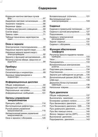 Содержание 
Коррекция наклона световых пучков 
фар..........................................................67 
Аварийная световая сигнализация..........68 
Указатели поворота...................................68 
Виражные фары........................................68 
Плафоны внутреннего освещения...........69 
Снятие фары..............................................70 
Замена ламп..............................................71 
Таблица технических характеристик 
ламп........................................................78 
Окна и зеркала 
Электрические стеклоподъемники...........80 
Наружные зеркала заднего вида..............82 
Наружные зеркала заднего вида с 
электроприводом...................................82 
Зеркало с функцией автозатемнения......83 
Монитор участка обзора, закрытого от 
водителя.................................................84 
Приборы 
Указатели...................................................87 
Сигнализаторы и индикаторы...................89 
Звуковые предупреждения и 
индикаторы.............................................92 
Информационные дисплеи 
Общая информация..................................93 
Маршрутный компьютер.........................100 
Персональные настройки.......................100 
Информационные сообщения................101 
Органы управления 
микроклиматом 
Принципы работы....................................114 
Вентиляционные дефлекторы................114 
Ручной режим управления 
микроклиматом....................................115 
Автоматический режим управления 
микроклиматом....................................117 
Окна и зеркала с обогревом...................120 
Вспомогательный отопитель..................121 
Вентиляционный люк с 
электроприводом.................................124 
Сиденья 
Сидение в правильном положении........127 
Сиденья с ручной регулировкой.............127 
Подголовники...........................................128 
Сиденья с электрической 
регулировкой........................................130 
Задние сиденья.......................................131 
Сиденья с обогревом..............................132 
Функции обеспечения 
комфорта 
Регулятор яркости подсветки панели 
приборов...............................................133 
Часы..........................................................133 
Прикуриватель.........................................133 
Вспомогательные электрические 
розетки..................................................133 
Подставки для стаканов..........................134 
Подстаканник...........................................134 
Зеркало для наблюдения за детьми......135 
Дополнительный разъем (AUX IN).........135 
USB-порт..................................................135 
Держатель блока спутниковой 
навигации..............................................136 
Напольные коврики.................................136 
Пуск двигателя 
Общая информация................................137 
Выключатель зажигания.........................137 
Блокировка рулевого колеса..................137 
Пуск бензинового двигателя...................138 
Пуск бензинового двигателя - E85.........139 
Пуск дизельного двигателя.....................140 
Пуск без помощи ключа..........................140 
Фильтр твердых частиц (DPF)................142 
Выключение двигателя...........................143 
Подогреватель двигателя.......................143 
2 
 