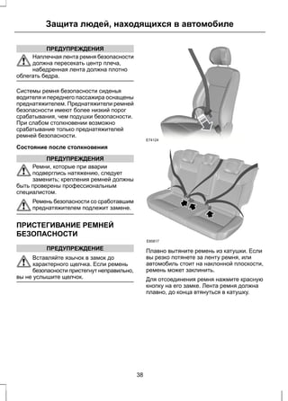 Защита людей, находящихся в автомобиле 
ПРЕДУПРЕЖДЕНИЯ 
Наплечная лента ремня безопасности 
должна пересекать центр плеча, 
набедренная лента должна плотно 
облегать бедра. 
Системы ремня безопасности сиденья 
водителя и переднего пассажира оснащены 
преднатяжителем. Преднатяжители ремней 
безопасности имеют более низкий порог 
срабатывания, чем подушки безопасности. 
При слабом столкновении возможно 
срабатывание только преднатяжителей 
ремней безопасности. 
Состояние после столкновения 
ПРЕДУПРЕЖДЕНИЯ 
Ремни, которые при аварии 
подверглись натяжению, следует 
заменить; крепления ремней должны 
быть проверены профессиональным 
специалистом. 
Ремень безопасности со сработавшим 
преднатяжителем подлежит замене. 
ПРИСТЕГИВАНИЕ РЕМНЕЙ 
БЕЗОПАСНОСТИ 
ПРЕДУПРЕЖДЕНИЕ 
Вставляйте язычок в замок до 
характерного щелчка. Если ремень 
безопасности пристегнут неправильно, 
вы не услышите щелчок. 
E74124 
E85817 
Плавно вытяните ремень из катушки. Если 
вы резко потянете за ленту ремня, или 
автомобиль стоит на наклонной плоскости, 
ремень может заклинить. 
Для отсоединения ремня нажмите красную 
кнопку на его замке. Лента ремня должна 
плавно, до конца втянуться в катушку. 
38 
 