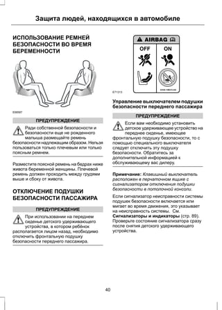Защита людей, находящихся в автомобиле 
ИСПОЛЬЗОВАНИЕ РЕМНЕЙ 
БЕЗОПАСНОСТИ ВО ВРЕМЯ 
БЕРЕМЕННОСТИ 
E68587 
ПРЕДУПРЕЖДЕНИЕ 
Ради собственной безопасности и 
безопасности еще не рожденного 
малыша размещайте ремень 
безопасности надлежащим образом. Нельзя 
пользоваться только плечевым или только 
поясным ремнем. 
Разместите поясной ремень на бедрах ниже 
живота беременной женщины. Плечевой 
ремень должен проходить между грудями 
выше и сбоку от живота. 
ОТКЛЮЧЕНИЕ ПОДУШКИ 
БЕЗОПАСНОСТИ ПАССАЖИРА 
ПРЕДУПРЕЖДЕНИЕ 
При использовании на переднем 
сиденье детского удерживающего 
устройства, в котором ребёнок 
располагается лицом назад, необходимо 
отключить фронтальную подушку 
безопасности переднего пассажира. 
E71313 
Управление выключателем подушки 
безопасности переднего пассажира 
ПРЕДУПРЕЖДЕНИЕ 
Если вам необходимо установить 
детское удерживающее устройство на 
переднее сиденье, имеющее 
фронтальную подушку безопасности, то с 
помощью специального выключателя 
следует отключить эту подушку 
безопасности. Обратитесь за 
дополнительной информацией к 
обслуживающему вас дилеру. 
Примечание: Клавишный выключатель 
расположен в перчаточном ящике с 
сигнализатором отключения подушки 
безопасности в потолочной консоли. 
Если сигнализатор неисправности системы 
подушек безопасности включается или 
мигает во время движения, это указывает 
на неисправность системы. См. 
Сигнализаторы и индикаторы (стр. 89). 
Проверьте состояние сигнализатора сразу 
после снятия детского удерживающего 
устройства. 
40 
 