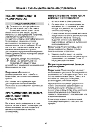 Ключи и пульты дистанционного управления 
ОБЩАЯ ИНФОРМАЦИЯ О 
РАДИОЧАСТОТАХ 
ПРЕДОСТЕРЕЖЕНИЯ 
Радиочастота, используемая для 
дистанционной разблокировки и 
блокировки замков, может также 
использоваться для работы других 
маломощных радиоустройств (например, 
любительских радиоприемников и 
передатчиков, медицинского оборудования, 
беспроводных наушников, пультов 
дистанционного управления, систем 
сигнализации и других приборов). Если 
частота недоступна из-за помех, вы не 
сможете воспользоваться пультом 
дистанционного управления блокировкой 
замков. Для открывания и запирания дверей 
понадобится ключ. 
Проверьте, заперт ли автомобиль, 
прежде чем оставлять его без 
присмотра. Это защитит ваш 
автомобиль от возможного злонамеренного 
блокирования частоты. 
Примечание: Двери могут 
разблокироваться из-за случайного 
нажатия на кнопки дистанционного 
пульта. 
Расстояние, на котором действует 
дистанционная блокировка может 
отличаться в зависимости от окружающей 
обстановки. 
ПРОГРАММИРОВАНИЕ ПУЛЬТА 
ДИСТАНЦИОННОГО 
УПРАВЛЕНИЯ 
Вы можете запрограммировать восемь 
пультов дистанционного управления для 
использования на вашем автомобиле 
(включая поставляемые вместе с 
автомобилем). 
Программирование нового пульта 
дистанционного управления 
1. Вставьте ключ в замок зажигания. 
2. Перемещайте ключ попеременно из 
положения 0 в положение II и затем 
назад в положение 0 четыре раза в 
течение шести секунд. 
3. Оставьте ключ в положении 0 и нажмите 
любую кнопку на пульте дистанционного 
управления в течение 10 секунд. 
Выдается звуковое или световое 
подтверждение успешного выполнения 
программирования. 
Примечание: На этой стадии можно 
программировать и другие пульты 
дистанционного управления. 
4. Нажмите любую кнопку на каждом 
дополнительном пульте дистанционного 
управления с разрывом не более 10 
секунд между нажатиями. 
Перепрограммирование функции 
разблокировки 
Примечание: После нажатия на кнопку 
разблокировки на пульте дистанционного 
управления разблокируются все двери или 
только водительская дверь. Повторное 
нажатие на кнопку разблокировки, 
разблокирует замки всех дверей. 
Одновременно нажмите и удерживайте 
кнопки блокировки и разблокировки на 
пульте дистанционного управления не 
менее четырех секунд; при этом зажигание 
должно быть выключено. Указатели 
поворота дважды мигнут, подтверждая, что 
изменение внесено. 
Для восстановления первоначальной 
функции разблокировки повторите этот 
процесс. 
42 
 