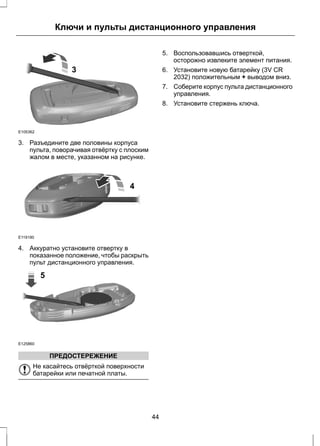 E105362 
Ключи и пульты дистанционного управления 
3 
3. Разъедините две половины корпуса 
пульта, поворачивая отвёртку с плоским 
жалом в месте, указанном на рисунке. 
E119190 
4 
4. Аккуратно установите отвертку в 
показанное положение, чтобы раскрыть 
пульт дистанционного управления. 
E125860 
5 
ПРЕДОСТЕРЕЖЕНИЕ 
Не касайтесь отвёрткой поверхности 
батарейки или печатной платы. 
5. Воспользовавшись отверткой, 
осторожно извлеките элемент питания. 
6. Установите новую батарейку (3V CR 
2032) положительным + выводом вниз. 
7. Соберите корпус пульта дистанционного 
управления. 
8. Установите стержень ключа. 
44 
 