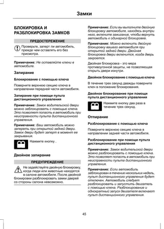 БЛОКИРОВКА И 
РАЗБЛОКИРОВКА ЗАМКОВ 
ПРЕДОСТЕРЕЖЕНИЕ 
Проверьте, заперт ли автомобиль, 
прежде чем оставлять его без 
присмотра. 
Замки 
Примечание: Не оставляйте ключи в 
автомобиле. 
Запирание 
Блокирование с помощью ключа 
Поверните верхнюю секцию ключа в 
направлении передней части автомобиля. 
Запирание при помощи пульта 
дистанционного управления 
Примечание: Замок водительской двери 
можно заблокировать с помощью ключа. 
Это позволяет попасть в автомобиль при 
неисправности пульта дистанционного 
управления. 
Примечание: Ваш автомобиль можно 
запереть при открытой задней двери. 
Замок двери будет заперт в момент ее 
закрывания. 
Нажмите кнопку . 
Двойное запирание 
ПРЕДУПРЕЖДЕНИЕ 
Не задействуйте двойную блокировку, 
когда люди или животные находятся 
в салоне автомобиля. После двойной 
блокировки разблокировать замки дверей 
со стороны салона невозможно. 
Примечание: Если вы выполните двойную 
блокировку автомобиля, находясь внутри 
него, включите зажигание, чтобы вернуть 
автомобиль к одинарной блокировке. 
Примечание: Можно включить двойную 
блокировку вашего автомобиля при 
открытой задней двери. Двойная 
блокировка двери включится, когда дверь 
закроется. 
Двойная блокировка - это мера 
противоугонной защиты, не позволяющая 
открыть двери изнутри. 
Двойное блокирование с помощью ключа 
В течение трех секунд дважды поверните 
ключ в положение блокирования. 
Двойное блокирование при помощи 
пульта дистанционного управления 
Нажмите кнопку два раза в 
течение трех секунд. 
Отпирание 
Разблокирование с помощью ключа 
Поверните верхнюю секцию ключа в 
направлении задней части автомобиля. 
Разблокирование при помощи пульта 
дистанционного управления 
Примечание: Замок водительской двери 
можно разблокировать с помощью ключа. 
Это позволяет попасть в автомобиль при 
неисправности пульта дистанционного 
управления. 
Примечание: Если автомобиль 
заблокирован в течение нескольких недель, 
пульт дистанционного управления будет 
отключен. Автомобиль следует 
разблокировать и запустить двигатель 
с помощью ключа. Разблокирование и 
однократный запуск двигателя включают 
пульт дистанционного управления. 
45 
 