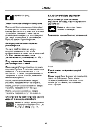 Нажмите кнопку . 
Замки 
Автоматическое повторное запирание 
Повторная блокировка дверей произойдет 
автоматически, если не открывать двери и 
крышку багажного отделения или включить 
зажигание в течение 45 секунд после 
разблокировки дверей при помощи пульта 
ДУ. Двери блокируются, и сигнализация 
переключается в прежний режим. 
Перепрограммирование функции 
разблокировки 
Функцию разблокирования можно 
перепрограммировать так, чтобы 
разблокировалась только дверь водителя ( 
См. Программирование пульта 
дистанционного управления (стр. 42). ). 
Подтверждение блокировки и 
разблокировки замков 
Примечание: Если автомобиль оснащен 
системой двойной блокировки, указатели 
поворота однократно мигнут после 
активации системы централизованного 
запирания, а затем еще два раза после 
двойной блокировки. 
После разблокировки замков дверей 
указатели поворота мигнут однократно. 
После двойной блокировки замков дверей 
указатели поворота мигнут трижды. 
После разблокировки замков дверей 
указатели поворота мигнут однократно. 
Блокировка и разблокировка замков 
дверей снаружи автомобиля 
E102566 
Нажмите кнопку . За сведениями 
о расположении элементов: См. 
Быстрый обзор (стр. 12). 
Крышка багажного отделения 
Открывание крышки багажного 
отделения с помощью дистанционного 
управления 
Нажмите кнопку два раза в 
течение трех секунд. 
Закрывание крышки багажного отделения 
E133536 
Раздельное запирание дверей 
ключом 
Примечание: Если функция центрального 
замка не действует, двери можно 
запереть раздельно с помощью ключа, 
используя положение, показанное на 
иллюстрации. 
46 
 